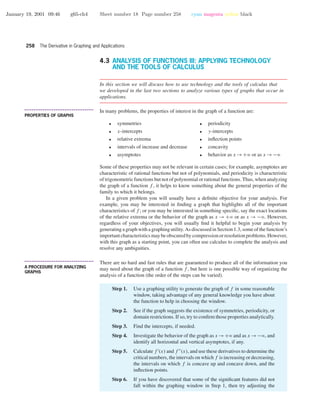 January 19, 2001 09:46 g65-ch4 Sheet number 18 Page number 258 cyan magenta yellow black
258 The Derivative in Graphing and Applications
4.3 ANALYSIS OF FUNCTIONS III: APPLYING TECHNOLOGY
AND THE TOOLS OF CALCULUS
In this section we will discuss how to use technology and the tools of calculus that
we developed in the last two sections to analyze various types of graphs that occur in
applications.
• • • • • • • • • • • • • • • • • • • • • • • • • • • • • • • • • • • • • •
PROPERTIES OF GRAPHS
In many problems, the properties of interest in the graph of a function are:
• symmetries • periodicity
• x-intercepts • y-intercepts
• relative extrema • inﬂection points
• intervals of increase and decrease • concavity
• asymptotes • behavior as x →+ϱ or as x →−ϱ
Some of these properties may not be relevant in certain cases; for example, asymptotes are
characteristic of rational functions but not of polynomials, and periodicity is characteristic
of trigonometric functions but not of polynomial or rational functions. Thus, when analyzing
the graph of a function f , it helps to know something about the general properties of the
family to which it belongs.
In a given problem you will usually have a deﬁnite objective for your analysis. For
example, you may be interested in ﬁnding a graph that highlights all of the important
characteristics of f ; or you may be interested in something speciﬁc, say the exact locations
of the relative extrema or the behavior of the graph as x → +ϱ or as x → −ϱ. However,
regardless of your objectives, you will usually ﬁnd it helpful to begin your analysis by
generating a graph with a graphing utility. As discussed in Section 1.3, some of the function’s
importantcharacteristicsmaybeobscuredbycompressionorresolutionproblems.However,
with this graph as a starting point, you can often use calculus to complete the analysis and
resolve any ambiguities.
• • • • • • • • • • • • • • • • • • • • • • • • • • • • • • • • • • • • • •
A PROCEDURE FOR ANALYZING
GRAPHS
There are no hard and fast rules that are guaranteed to produce all of the information you
may need about the graph of a function f , but here is one possible way of organizing the
analysis of a function (the order of the steps can be varied).
Step 1. Use a graphing utility to generate the graph of f in some reasonable
window, taking advantage of any general knowledge you have about
the function to help in choosing the window.
Step 2. See if the graph suggests the existence of symmetries, periodicity, or
domain restrictions. If so, try to conﬁrm those properties analytically.
Step 3. Find the intercepts, if needed.
Step 4. Investigate the behavior of the graph as x →+ϱ and as x →−ϱ, and
identify all horizontal and vertical asymptotes, if any.
Step 5. Calculate f (x) and f (x), and use these derivatives to determine the
critical numbers, the intervals on which f is increasing or decreasing,
the intervals on which f is concave up and concave down, and the
inﬂection points.
Step 6. If you have discovered that some of the signiﬁcant features did not
fall within the graphing window in Step 1, then try adjusting the
 