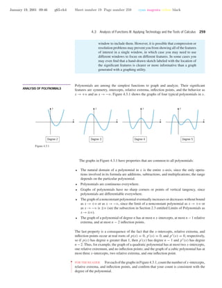 January 19, 2001 09:46 g65-ch4 Sheet number 19 Page number 259 cyan magenta yellow black
4.3 Analysis of Functions III: Applying Technology and the Tools of Calculus 259
window to include them. However, it is possible that compression or
resolution problems may prevent you from showing all of the features
of interest in a single window, in which case you may need to use
different windows to focus on different features. In some cases you
may even ﬁnd that a hand-drawn sketch labeled with the location of
the signiﬁcant features is clearer or more informative than a graph
generated with a graphing utility.
• • • • • • • • • • • • • • • • • • • • • • • • • • • • • • • • • • • • • •
ANALYSIS OF POLYNOMIALS
Polynomials are among the simplest functions to graph and analyze. Their signiﬁcant
features are symmetry, intercepts, relative extrema, inﬂection points, and the behavior as
x → +ϱ and as x → −ϱ. Figure 4.3.1 shows the graphs of four typical polynomials in x.
Degree 5Degree 4Degree 3
x
y
x
y
x
y
Degree 2
x
y
Figure 4.3.1
The graphs in Figure 4.3.1 have properties that are common to all polynomials:
• The natural domain of a polynomial in x is the entire x-axis, since the only opera-
tions involved in its formula are additions, subtractions, and multiplications; the range
depends on the particular polynomial.
• Polynomials are continuous everywhere.
• Graphs of polynomials have no sharp corners or points of vertical tangency, since
polynomials are differentiable everywhere.
• The graph of a nonconstant polynomial eventually increases or decreases without bound
as x → +ϱ or as x → −ϱ, since the limit of a nonconstant polynomial as x → +ϱ or
as x →−ϱ is ±ϱ (see the subsection in Section 2.3 entitled Limits of Polynomials as
x →±ϱ).
• The graph of a polynomial of degree n has at most n x-intercepts, at most n − 1 relative
extrema, and at most n − 2 inﬂection points.
The last property is a consequence of the fact that the x-intercepts, relative extrema, and
inﬂection points occur at real roots of p(x) = 0, p (x) = 0, and p (x) = 0, respectively,
so if p(x) has degree n greater than 1, then p (x) has degree n − 1 and p (x) has degree
n − 2. Thus, for example, the graph of a quadratic polynomial has at most two x-intercepts,
one relative extremum, and no inﬂection points; and the graph of a cubic polynomial has at
most three x-intercepts, two relative extrema, and one inﬂection point.
••
•
•
•
•
•
•
•
•
•
•
•
•
FORTHEREADER. ForeachofthegraphsinFigure4.3.1,countthenumberofx-intercepts,
relative extrema, and inﬂection points, and conﬁrm that your count is consistent with the
degree of the polynomial.
 