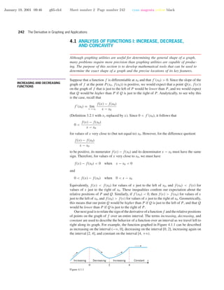 January 19, 2001 09:46 g65-ch4 Sheet number 2 Page number 242 cyan magenta yellow black
242 The Derivative in Graphing and Applications
4.1 ANALYSIS OF FUNCTIONS I: INCREASE, DECREASE,
AND CONCAVITY
Although graphing utilities are useful for determining the general shape of a graph,
many problems require more precision than graphing utilities are capable of produc-
ing. The purpose of this section is to develop mathematical tools that can be used to
determine the exact shape of a graph and the precise locations of its key features.
• • • • • • • • • • • • • • • • • • • • • • • • • • • • • • • • • • • • • •
INCREASING AND DECREASING
FUNCTIONS
Suppose that a function f is differentiable at x0 and that f (x0) > 0. Since the slope of the
graph of f at the point P(x0, f(x0)) is positive, we would expect that a point Q(x, f(x))
on the graph of f that is just to the left of P would be lower than P, and we would expect
that Q would be higher than P if Q is just to the right of P. Analytically, to see why this
is the case, recall that
f (x0) = lim
x →x0
f(x) − f(x0)
x − x0
(Deﬁnition 3.2.1 with x1 replaced by x). Since 0 < f (x0), it follows that
0 <
f(x) − f(x0)
x − x0
for values of x very close to (but not equal to) x0. However, for the difference quotient
f(x) − f(x0)
x − x0
to be positive, its numerator f(x) − f(x0) and its denominator x − x0 must have the same
sign. Therefore, for values of x very close to x0, we must have
f(x) − f(x0) < 0 when x − x0 < 0
and
0 < f(x) − f(x0) when 0 < x − x0
Equivalently, f(x) < f(x0) for values of x just to the left of x0, and f(x0) < f(x) for
values of x just to the right of x0. These inequalities conﬁrm our expectation about the
relative positions of P and Q. Similarly, if f (x0) < 0, then f(x) > f(x0) for values of x
just to the left of x0, and f(x0) > f(x) for values of x just to the right of x0. Geometrically,
this means that our point Q would be higher than P if Q is just to the left of P, and that Q
would be lower than P if Q is just to the right of P .
Our next goal is to relate the sign of the derivative of a function f and the relative positions
of points on the graph of f over an entire interval. The terms increasing, decreasing, and
constant are used to describe the behavior of a function over an interval as we travel left to
right along its graph. For example, the function graphed in Figure 4.1.1 can be described
as increasing on the interval (−ϱ, 0], decreasing on the interval [0, 2], increasing again on
the interval [2, 4], and constant on the interval [4, +ϱ).
xIncreasing Decreasing Increasing Constant
0 2 4
Figure 4.1.1
 