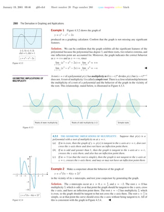 January 19, 2001 09:46 g65-ch4 Sheet number 20 Page number 260 cyan magenta yellow black
260 The Derivative in Graphing and Applications
Example 1 Figure 4.3.2 shows the graph of
y = x3
− x2
− 2x
produced on a graphing calculator. Conﬁrm that the graph is not missing any signiﬁcant
features.
[–2, 3] × [–3, 2]
xScl = 1, yScl = 1
y = x3
– x2
– 2x
Figure 4.3.2
Solution. We can be conﬁdent that the graph exhibits all the signiﬁcant features of the
polynomial because the polynomial has degree 3, and three roots, two relative extrema, and
one inﬂection point are accounted for. Moreover, the graph indicates the correct behavior
as x →+ϱ and as x →−ϱ, since
lim
x →+ϱ
(x3
− x2
− 2x) = lim
x →+ϱ
x3
= +ϱ
lim
x →−ϱ
(x3
− x2
− 2x) = lim
x →−ϱ
x3
= −ϱ
• • • • • • • • • • • • • • • • • • • • • • • • • • • • • • • • • • • • • •
GEOMETRIC IMPLICATIONS OF
MULTIPLICITY
A root x = r of a polynomial p(x) has multiplicity m if (x−r)m
divides p(x) but (x−r)m+1
does not. A root of multiplicity 1 is called a simple root. There is a close relationship between
the multiplicity of a root of a polynomial and the behavior of the graph in the vicinity of
the root. This relationship, stated below, is illustrated in Figure 4.3.3.
Roots of even multiplicity Roots of odd multiplicity (>1) Simple roots
Figure 4.3.3
4.3.1 THE GEOMETRIC IMPLICATIONS OF MULTIPLICITY. Suppose that p(x) is a
polynomial with a root of multiplicity m at x = r.
(a) If m is even, then the graph of y = p(x) is tangent to the x-axis at x = r, does not
cross the x-axis there and does not have an inﬂection point there.
(b) If m is odd and greater than 1, then the graph is tangent to the x-axis at x = r,
crosses the x-axis there, and also has an inﬂection point there.
(c) If m = 1 (so that the root is simple), then the graph is not tangent to the x-axis at
x = r, crosses the x-axis there, and may or may not have an inﬂection point there.
-3 -2 -1 1 2 3
-10
-5
5
10
x
y
y = x3
(3x – 4)(x + 2)2
Figure 4.3.4
Example 2 Make a conjecture about the behavior of the graph of
y = x3
(3x − 4)(x + 2)2
in the vicinity of its x-intercepts, and test your conjecture by generating the graph.
Solution. The x-intercepts occur at x = 0, x = 4
3
, and x = −2. The root x = 0 has
multiplicity 3, which is odd, so at that point the graph should be tangent to the x-axis, cross
the x-axis, and have an inﬂection point there. The root x = −2 has multiplicity 2, which
is even, so the graph should be tangent to but not cross the x-axis there. The root x = 4
3
is
simple, so at that point the curve should cross the x-axis without being tangent to it. All of
this is consistent with the graph in Figure 4.3.4.
 