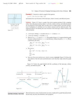 January 19, 2001 09:46 g65-ch4 Sheet number 21 Page number 261 cyan magenta yellow black
4.3 Analysis of Functions III: Applying Technology and the Tools of Calculus 261
Example 3 Generate or sketch a graph of the equation
y = x3
− 3x + 2 = (x + 2)(x − 1)2
and identify the exact locations of the intercepts, relative extrema, and inﬂection points.
Solution. Figure 4.3.5 shows a graph of the given equation produced with a graphing
utility. Since the polynomial has degree 3, all roots, relative extrema, and inﬂection points
are accounted for in the graph: there are three roots (a simple negative root and a positive
root of multiplicity 2), and there are two relative extrema and one inﬂection point. The
following analysis will identify the exact locations of the intercepts, relative extrema, and
inﬂection points.
[–10, 10] × [–10, 10]
xScl = 1, yScl = 1
y = x3
– 3x + 2
Figure 4.3.5
• x-intercepts: Setting y = 0 yields roots at x = −2 and at x = 1.
• y-intercept: Setting x = 0 yields y = 2.
• Behavior as x →+ϱ and as x →−ϱ: The graph in Figure 4.3.5 suggests that the graph
increases without bound as x →+ϱ and decreases without bound as x →−ϱ. This is
conﬁrmed by the limits
lim
x →+ϱ
(x3
− 3x + 2) = lim
x →+ϱ
x3
= +ϱ
lim
x →−ϱ
(x3
− 3x + 2) = lim
x →−ϱ
x3
= −ϱ
• Derivatives:
dy
dx
= 3x2
− 3 = 3(x − 1)(x + 1)
d2
y
dx2
= 6x
• Intervals of increase and decrease; relative extrema; concavity: Figure 4.3.6 shows the
sign pattern of the ﬁrst and second derivatives and what they imply about the graph
shape.
Figure 4.3.7 shows the graph labeled with the coordinates of the intercepts, relative
extrema, and inﬂection point.
0
–1
0–––––––––––– + + + + + + + + + + + +
Concave down Inflection Concave up
1
0+++++ 0–––––––––––––– + + + + +
Increasing Sta StaDecreasing Increasing
x
dy/dx = 3(x – 1)(x + 1)
y
x
d2
y/dx2
= 6x
y
Rough sketch of
y = x3
– 3x + 2
Figure 4.3.6
-2 -1 1 2
x
y
(–1, 4)
(1, 0)
(0, 2)
(–2, 0)
y = x3
– 3x + 2
Figure 4.3.7
• • • • • • • • • • • • • • • • • • • • • • • • • • • • • • • • • • • • • •
GRAPHING RATIONAL FUNCTIONS
Rational functions (ratios of polynomials) are more complicated to graph than polynomials
because they may have discontinuities and asymptotes.
 