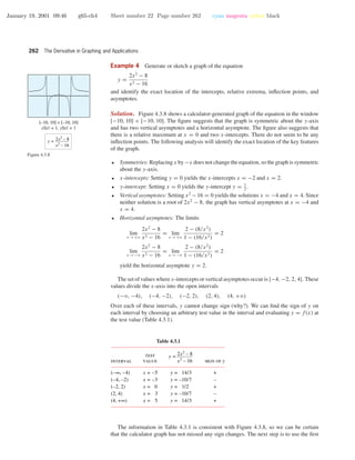 January 19, 2001 09:46 g65-ch4 Sheet number 22 Page number 262 cyan magenta yellow black
262 The Derivative in Graphing and Applications
Example 4 Generate or sketch a graph of the equation
y =
2x2
− 8
x2 − 16
and identify the exact location of the intercepts, relative extrema, inﬂection points, and
asymptotes.
[–10, 10] × [–10, 10]
xScl = 1, yScl = 1
y = 2x2
– 8
x2
– 16
Figure 4.3.8
Solution. Figure 4.3.8 shows a calculator-generated graph of the equation in the window
[−10, 10] × [−10, 10]. The ﬁgure suggests that the graph is symmetric about the y-axis
and has two vertical asymptotes and a horizontal asymptote. The ﬁgure also suggests that
there is a relative maximum at x = 0 and two x-intercepts. There do not seem to be any
inﬂection points. The following analysis will identify the exact location of the key features
of the graph.
• Symmetries: Replacing x by −x does not change the equation, so the graph is symmetric
about the y-axis.
• x-intercepts: Setting y = 0 yields the x-intercepts x = −2 and x = 2.
• y-intercept: Setting x = 0 yields the y-intercept y = 1
2
.
• Vertical asymptotes: Setting x2
−16 = 0 yields the solutions x = −4 and x = 4. Since
neither solution is a root of 2x2
− 8, the graph has vertical asymptotes at x = −4 and
x = 4.
• Horizontal asymptotes: The limits
lim
x →+ϱ
2x2
− 8
x2 − 16
= lim
x →+ϱ
2 − (8/x2
)
1 − (16/x2)
= 2
lim
x →−ϱ
2x2
− 8
x2 − 16
= lim
x →−ϱ
2 − (8/x2
)
1 − (16/x2)
= 2
yield the horizontal asymptote y = 2.
The set of values where x-intercepts or vertical asymptotes occur is {−4, −2, 2, 4}. These
values divide the x-axis into the open intervals
(−ϱ, −4), (−4, −2), (−2, 2), (2, 4), (4, +ϱ)
Over each of these intervals, y cannot change sign (why?). We can ﬁnd the sign of y on
each interval by choosing an arbitrary test value in the interval and evaluating y = f(x) at
the test value (Table 4.3.1).
Table 4.3.1
(–∞, –4)
(–4, –2)
(–2, 2)
(2, 4)
(4, +∞)
x = –5
x = –3
x = 0
x = 3
x = 5
y = 14/3
y = –10/7
y = 1/2
y = –10/7
y = 14/3
+
–
+
–
+
interval
test
value sign of y
y = 2x2
– 8
x2
– 16
The information in Table 4.3.1 is consistent with Figure 4.3.8, so we can be certain
that the calculator graph has not missed any sign changes. The next step is to use the ﬁrst
 