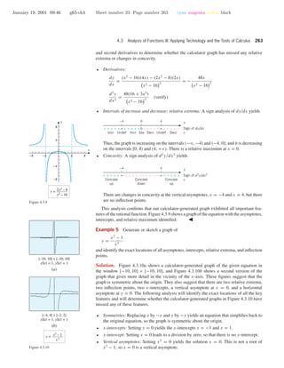 January 19, 2001 09:46 g65-ch4 Sheet number 23 Page number 263 cyan magenta yellow black
4.3 Analysis of Functions III: Applying Technology and the Tools of Calculus 263
and second derivatives to determine whether the calculator graph has missed any relative
extrema or changes in concavity.
• Derivatives:
dy
dx
=
(x2
− 16)(4x) − (2x2
− 8)(2x)
x2 − 16
2
= −
48x
x2 − 16
2
d2
y
dx2
=
48(16 + 3x2
)
x2 − 16
3
(verify)
• Intervals of increase and decrease; relative extrema: A sign analysis of dy/dx yields
0 4–4
0 ∞∞ – –––– – ––––++++++++++
UndefIncr Incr Sta Decr DecrUndef
x
Sign of dy/dx
y
Thus, the graph is increasing on the intervals (−ϱ, −4) and (−4, 0]; and it is decreasing
on the intervals [0, 4) and (4, +ϱ). There is a relative maximum at x = 0.
• Concavity: A sign analysis of d2
y/dx2
yields
4–4
∞∞ – ––––– ––––+++++ +++++
Concave
up
Concave
down
Concave
up
x
Sign of d2
y/dx2
y
There are changes in concavity at the vertical asymptotes, x = −4 and x = 4, but there
are no inﬂection points.
This analysis conﬁrms that our calculator-generated graph exhibited all important fea-
tures of the rational function. Figure 4.3.9 shows a graph of the equation with the asymptotes,
intercepts, and relative maximum identiﬁed.
-8 -4 4 8
-8
-4
4
8
x
y
y = 2x2
– 8
x2
– 16
Figure 4.3.9
Example 5 Generate or sketch a graph of
y =
x2
− 1
x3
and identify the exact locations of all asymptotes, intercepts, relative extrema, and inﬂection
points.
Solution. Figure 4.3.10a shows a calculator-generated graph of the given equation in
the window [−10, 10] × [−10, 10], and Figure 4.3.10b shows a second version of the
graph that gives more detail in the vicinity of the x-axis. These ﬁgures suggest that the
graph is symmetric about the origin. They also suggest that there are two relative extrema,
two inﬂection points, two x-intercepts, a vertical asymptote at x = 0, and a horizontal
asymptote at y = 0. The following analysis will identify the exact locations of all the key
features and will determine whether the calculator-generated graphs in Figure 4.3.10 have
missed any of these features.
[–10, 10] × [–10, 10]
xScl = 1, yScl = 1
(a)
[–4, 4] × [–2, 2]
xScl = 1, yScl = 1
(b)
y = x2
– 1
x3
Figure 4.3.10
• Symmetries: Replacing x by −x and y by −y yields an equation that simpliﬁes back to
the original equation, so the graph is symmetric about the origin.
• x-intercepts: Setting y = 0 yields the x-intercepts x = −1 and x = 1.
• y-intercept: Setting x = 0 leads to a division by zero, so that there is no y-intercept.
• Vertical asymptotes: Setting x3
= 0 yields the solution x = 0. This is not a root of
x2
− 1, so x = 0 is a vertical asymptote.
 