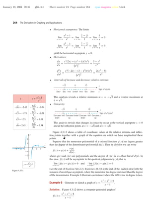 January 19, 2001 09:46 g65-ch4 Sheet number 24 Page number 264 cyan magenta yellow black
264 The Derivative in Graphing and Applications
• Horizontal asymptotes: The limits
lim
x →+ϱ
x2
− 1
x3
= lim
x →+ϱ
1
x
− 1
x3
1
= lim
x →+ϱ
1
x
= 0
lim
x →−ϱ
x2
− 1
x3
= lim
x →−ϱ
1
x
− 1
x3
1
= lim
x →−ϱ
1
x
= 0
yield the horizontal asymptote y = 0.
• Derivatives:
dy
dx
=
x3
(2x) − (x2
− 1)(3x2
)
x3 2
=
3 − x2
x4
d2
y
dx2
=
x4
(−2x) − (3 − x2
)(4x3
)
x4 2
=
2(x2
− 6)
x5
• Intervals of increase and decrease; relative extrema:
0
00 ∞ + ++++ – ––––+++++–––––
StaDecr Incr Undef Incr DecrSta
x
Sign of dy/dx
y
–√3 √3
This analysis reveals a relative minimum at x = −
√
3 and a relative maximum at
x =
√
3.
• Concavity:
0
∞ – – ––––+ + ++++–––– ++++00
Concave
up
Concave
down
Concave
down
Concave
up
InflInfl Undef
x
Sign of d2
y/dx2
y
–√6 √6
This analysis reveals that changes in concavity occur at the vertical asymptote x = 0
and at the inﬂection points at x = −
√
6 and at x =
√
6.
Figure 4.3.11 shows a table of coordinate values at the relative extrema and inﬂec-
tion points together with a graph of the equation on which we have emphasized these
points.
-3 -2 -1 1 2 3
-2
-1
1
2
x
y
–√6 ≈ –2.45
–√3 ≈ –1.73
√3 ≈ 1.73
√6 ≈ 2.45
– ≈ –0.38
≈ 0.38
≈ 0.34
5√6
36
– ≈ –0.34
2√3
9
2√3
9
5√6
36
x y = x2
– 1
x3
y = x2
– 1
x3
Figure 4.3.11
Suppose that the numerator polynomial of a rational function f(x) has degree greater
than the degree of the denominator polynomial d(x). Then by division we can write
f(x) = q(x) +
r(x)
d(x)
where q(x) and r(x) are polynomials and the degree of r(x) is less than that of d(x). In
this case, f(x) will be asymptotic to the quotient polynomial q(x); that is,
lim
x →−ϱ
[f(x) − q(x)] = 0 and lim
x →+ϱ
[f(x) − q(x)] = 0
(see the end of Exercise Set 2.3). Exercises 48–54 at the end of this section deal with the
instance of an oblique asymptote, where the numerator has degree one more than the degree
of the denominator. Example 6 illustrates an instance where the difference in degree is two.
Example 6 Generate or sketch a graph of y =
x3
− x2
− 8
x − 1
.
Solution. Figure 4.3.12 shows a computer-generated graph of
f(x) =
x3
− x2
− 8
x − 1
 
