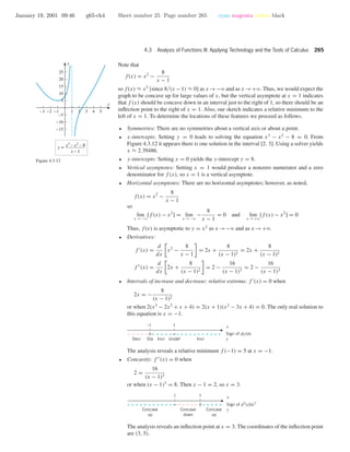 January 19, 2001 09:46 g65-ch4 Sheet number 25 Page number 265 cyan magenta yellow black
4.3 Analysis of Functions III: Applying Technology and the Tools of Calculus 265
Note that
f(x) = x2
−
8
x − 1
so f(x) ≈ x2
[since 8/(x −1) ≈ 0] as x →−ϱ and as x →+ϱ. Thus, we would expect the
graph to be concave up for large values of x, but the vertical asymptote at x = 1 indicates
that f (x) should be concave down in an interval just to the right of 1, so there should be an
inﬂection point to the right of x = 1. Also, our sketch indicates a relative minimum to the
left of x = 1. To determine the locations of these features we proceed as follows.
-3 -2 -1 1 2 3 4 5
-15
-10
-5
5
10
15
20
25
x
y
y = x3
– x2
– 8
x – 1
Figure 4.3.12
• Symmetries: There are no symmetries about a vertical axis or about a point.
• x-intercepts: Setting y = 0 leads to solving the equation x3
− x2
− 8 = 0. From
Figure 4.3.12 it appears there is one solution in the interval [2, 3]. Using a solver yields
x ≈ 2.39486.
• y-intercepts: Setting x = 0 yields the y-intercept y = 8.
• Vertical asymptotes: Setting x = 1 would produce a nonzero numerator and a zero
denominator for f (x), so x = 1 is a vertical asymptote.
• Horizontal asymptotes: There are no horizontal asymptotes; however, as noted,
f(x) = x2
−
8
x − 1
so
lim
x →−ϱ
[f (x) − x2
] = lim
x →−ϱ
−
8
x − 1
= 0 and lim
x →+ϱ
[f (x) − x2
] = 0
Thus, f(x) is asymptotic to y = x2
as x →−ϱ and as x →+ϱ.
• Derivatives:
f (x) =
d
dx
x2
−
8
x − 1
= 2x +
8
(x − 1)2
= 2x +
8
(x − 1)2
f (x) =
d
dx
2x +
8
(x − 1)2
= 2 −
16
(x − 1)3
= 2 −
16
(x − 1)3
• Intervals of increase and decrease; relative extrema: f (x) = 0 when
2x = −
8
(x − 1)2
or when 2(x3
− 2x2
+ x + 4) = 2(x + 1)(x2
− 3x + 4) = 0. The only real solution to
this equation is x = −1.
1
0 ∞ + ++++ + + +++++++++–––––
StaDecr Incr Undef Incr
x
Sign of dy/dx
y
–1
The analysis reveals a relative minimum f (−1) = 5 at x = −1.
• Concavity: f (x) = 0 when
2 =
16
(x − 1)3
or when (x − 1)3
= 8. Then x − 1 = 2, so x = 3.
1
∞ – ––––+ + +++++ + +++ +++++0
Concave
up
Concave
down
Concave
up
x
Sign of d2
y/dx2
y
3
The analysis reveals an inﬂection point at x = 3. The coordinates of the inﬂection point
are (3, 5).
 