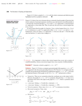 January 19, 2001 09:46 g65-ch4 Sheet number 26 Page number 266 cyan magenta yellow black
266 The Derivative in Graphing and Applications
Figure 4.3.13 shows a graph of y = f (x) with the relative minimum and inﬂection point
highlighted and the asymptotes indicated.
-3 -2 -1 1 2 3 4 5
-15
-10
-5
5
10
15
20
25
x
y
(3, 5)
(–1, 5)
y =
y = x2
x = 1
x3
– x2
– 8
x – 1
Figure 4.3.13
• • • • • • • • • • • • • • • • • • • • • • • • • • • • • • • • • • • • • •
GRAPHS WITH VERTICAL
TANGENTS AND CUSPS
Figure 4.3.14 shows four curve elements that are commonly found in graphs of functions that
involve radicals or fractional exponents. In all four cases, the function is not differentiable at
x0 because the secant line through (x0, f(x0)) and (x, f(x)) approaches a vertical position
as x approaches x0 from either side. Thus, in each case, the curve has a vertical tangent line
at (x0, f(x0)).
It can be shown that the graph of a function f has a vertical tangent line at (x0, f(x0))
if f is continuous at x0 and f (x) approaches either +ϱ or −ϱ as x →x+
0 and as x →x−
0 .
Furthermore, in the case where f (x) approaches +ϱ from one side and −ϱ from the other
side, the function f is said to have a cusp at x0.
x0
lim f ′(x) = +∞
x→x0
+
lim f ′(x) = +∞
x→x0
–
x0
lim f′(x) = –∞
x→x0
+
lim f′(x) = –∞
x→x0
–
x0
lim f′(x) = –∞
x→x0
+
lim f′(x) = +∞
x→x0
–
lim f′(x) = +∞
x→x0
+
lim f′(x) = –∞
x→x0
–
x0
(a) (b) (c) (d)
Figure 4.3.14
••
•
•
•
•
•
•
•
REMARK. It is important to observe that vertical tangent lines occur only at points of
nondifferentiability, whereas nonvertical tangent lines occur at points of differentiability.
-2 2 4 6 8 10
-1
1
2
3
4
5
Generated by Mathematica
y = (x – 4)2/3
Figure 4.3.15
Example 7 Generate or sketch a graph of y = (x − 4)2/3
.
Solution. Figure 4.3.15 shows a computer-generated graph of the equation y = (x−4)2/3
.
(As suggested in the discussion preceding Exercise 29 of Section 1.3, we had to trick the
computer into producing the left branch by graphing the equation y = |x −4|2/3
.) To locate
the important features of this graph, we let f(x) = (x − 4)2/3
and proceed as follows.
• Symmetries: There are no symmetries about the coordinate axes or the origin (verify).
However, the graph of y = (x − 4)2/3
is symmetric about the line x = 4, since it is a
translation (four units to the right) of the graph of y = x2/3
, which is symmetric about
the y-axis.
• x-intercepts: Setting y = 0 yields the x-intercept x = 4.
• y-intercepts: Setting x = 0 yields the y-intercept y = 3√
16.
• Vertical asymptotes: None, since f(x) = (x − 4)2/3
is continuous everywhere.
• Horizontal asymptotes: None, since
lim
x →+ϱ
(x − 4)2/3
= +ϱ and lim
x →−ϱ
(x − 4)2/3
= +ϱ
• Derivatives:
dy
dx
= f (x) =
2
3
(x − 4)−1/3
=
2
3(x − 4)1/3
d2
y
dx2
= f (x) = −
2
9
(x − 4)−4/3
= −
2
9(x − 4)4/3
 
