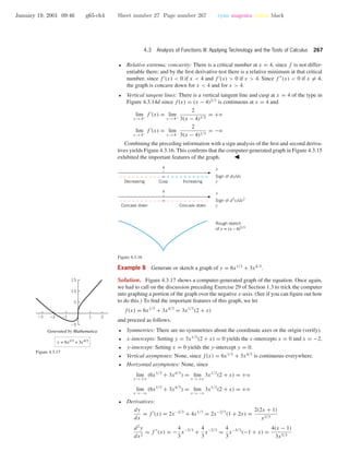 January 19, 2001 09:46 g65-ch4 Sheet number 27 Page number 267 cyan magenta yellow black
4.3 Analysis of Functions III: Applying Technology and the Tools of Calculus 267
• Relative extrema; concavity: There is a critical number at x = 4, since f is not differ-
entiable there; and by the ﬁrst derivative test there is a relative minimum at that critical
number, since f (x) < 0 if x < 4 and f (x) > 0 if x > 4. Since f (x) < 0 if x = 4,
the graph is concave down for x < 4 and for x > 4.
• Vertical tangent lines: There is a vertical tangent line and cusp at x = 4 of the type in
Figure 4.3.14d since f(x) = (x − 4)2/3
is continuous at x = 4 and
lim
x →4+
f (x) = lim
x →4+
2
3(x − 4)1/3
= +ϱ
lim
x →4−
f (x) = lim
x →4−
2
3(x − 4)1/3
= −ϱ
Combining the preceding information with a sign analysis of the ﬁrst and second deriva-
tives yields Figure 4.3.16. This conﬁrms that the computer-generated graph in Figure 4.3.15
exhibited the important features of the graph.
4
∞–––––––––– ––––––––––
Concave down Concave down
4
∞–––––––––– ++++++++++
Decreasing Cusp Increasing
x
Sign of dy/dx
y
x
Sign of d2
y/dx2
y
Rough sketch
of y = (x – 4)2/3
Figure 4.3.16
Example 8 Generate or sketch a graph of y = 6x1/3
+ 3x4/3
.
Solution. Figure 4.3.17 shows a computer-generated graph of the equation. Once again,
we had to call on the discussion preceding Exercise 29 of Section 1.3 to trick the computer
into graphing a portion of the graph over the negative x-axis. (See if you can ﬁgure out how
to do this.) To ﬁnd the important features of this graph, we let
f(x) = 6x1/3
+ 3x4/3
= 3x1/3
(2 + x)
and proceed as follows.
-3 -2 -1 1 2
-5
5
10
15
Generated by Mathematica
y = 6x1/3
+ 3x4/3
Figure 4.3.17
• Symmetries: There are no symmetries about the coordinate axes or the origin (verify).
• x-intercepts: Setting y = 3x1/3
(2 + x) = 0 yields the x-intercepts x = 0 and x = −2.
• y-intercept: Setting x = 0 yields the y-intercept y = 0.
• Vertical asymptotes: None, since f(x) = 6x1/3
+ 3x4/3
is continuous everywhere.
• Horizontal asymptotes: None, since
lim
x →+ϱ
(6x1/3
+ 3x4/3
) = lim
x →+ϱ
3x1/3
(2 + x) = +ϱ
lim
x →−ϱ
(6x1/3
+ 3x4/3
) = lim
x →−ϱ
3x1/3
(2 + x) = +ϱ
• Derivatives:
dy
dx
= f (x) = 2x−2/3
+ 4x1/3
= 2x−2/3
(1 + 2x) =
2(2x + 1)
x2/3
d2
y
dx2
= f (x) = −
4
3
x−5/3
+
4
3
x−2/3
=
4
3
x−5/3
(−1 + x) =
4(x − 1)
3x5/3
 