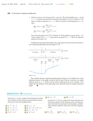 January 19, 2001 09:46 g65-ch4 Sheet number 28 Page number 268 cyan magenta yellow black
268 The Derivative in Graphing and Applications
• Relative extrema; vertical tangent lines; concavity: The critical numbers are x = 0 and
x = −1
2
. From the ﬁrst derivative test and the sign analysis of dy/dx in Figure 4.3.18,
there is a relative minimum at x = −1
2
. There is a point of vertical tangency at x = 0,
since
lim
x →0+
f (x) = lim
x →0+
2(2x + 1)
x2/3
= +ϱ
lim
x →0−
f (x) = lim
x →0−
2(2x + 1)
x2/3
= +ϱ
From the sign analysis of d2
y/dx2
in Figure 4.3.18, the graph is concave up for x < 0,
concave down for 0 < x < 1, and concave up again for x > 1. There are inﬂection
points at (0, 0) and (1, 9).
Combining the preceding information with a sign analysis of the ﬁrst and second deriva-
tives yields the graph shape shown in Figure 4.3.18.
0 1
∞+ +++++++++++++ +++++0––––––
Concave
up
Rel
min
Vert
tan
Infl
Concave
down
Concave
up
0
∞0––––––––––– +++ ++++++++++++
Decreasing Sta IncreasingIncr
x
Sign of dy/dx
y
x
Sign of d2
y/dx2
y
1
2
–
1
2
–
Figure 4.3.18
This conﬁrms that the computer-generated graph in Figure 4.3.15 exhibits most of the
important features of the graph, except for the fact that it did not reveal the very subtle
inﬂection point at x = 1. In this case the artistic rendering of the curve in Figure 4.3.18
emphasizes the subtleties of the graph shape more effectively than the computer-generated
graph.
EXERCISE SET 4.3 Graphing Calculator
• • • • • • • • • • • • • • • • • • • • • • • • • • • • • • • • • • • • • • • • • • • • • • • • • • • • • • • • • • • • • • • • • • • • • • • • • • • • • • • • • • • • • • • • • • • • • • • • • • • • • • • • • • • • • •
In Exercises 1–10, give a graph of the polynomial and label
the coordinates of the stationary points and inﬂection points.
Check your work with a graphing utility.
1. x2
− 2x − 3 2. 1 + x − x2
3. x3
− 3x + 1 4. 2x3
− 3x2
+ 12x + 9
5. x4
+ 2x3
− 1 6. x4
− 2x2
− 12
7. 3x5
− 5x3
8. 3x4
+ 4x3
9. x(x − 1)3
10. x5
+ 5x4
In Exercises 11–22, give a graph of the rational function and
label the coordinates of the stationary points and inﬂection
points. Show the horizontal and vertical asymptotes, and label
them with their equations. Check your work with a graphing
utility.
11.
2x
x − 3
12.
x
x2 − 1
13.
x2
x2 − 1
 