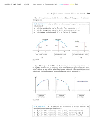 January 19, 2001 09:46 g65-ch4 Sheet number 3 Page number 243 cyan magenta yellow black
4.1 Analysis of Functions I: Increase, Decrease, and Concavity 243
The following deﬁnition, which is illustrated in Figure 4.1.2, expresses these intuitive
ideas precisely.
4.1.1 DEFINITION. Let f be deﬁned on an interval, and let x1 and x2 denote numbers
in that interval.
(a) f is increasing on the interval if f(x1) < f(x2) whenever x1 < x2.
(b) f is decreasing on the interval if f(x1) > f(x2) whenever x1 < x2.
(c) f is constant on the interval if f(x1) = f(x2) for all x1 and x2.
Increasing Decreasing
f(x1)
f(x2) f(x1)
f(x2)
f(x2)f(x1)
f(x1) > f(x2) if x1 < x2f(x1) < f(x2) if x1 < x2 f(x1) = f(x2) for all x1 and x2
Constant
(a) (b) (c)
x1 x2x1 x2x1 x2
Figure 4.1.2
Figure 4.1.3 suggests that a differentiable function f is increasing on any interval where
its graph has positive slope, is decreasing on any interval where its graph has negative slope,
and is constant on any interval where its graph has zero slope. This intuitive observation
suggests the following important theorem that will be proved in Section 4.8.
Graph has
zero slope.
Graph has
negative slope.
Graph has
positive slope.
x x x
y y y
Figure 4.1.3
4.1.2 THEOREM. Let f be a function that is continuous on a closed interval [a, b]
and differentiable on the open interval (a, b).
(a) If f (x) > 0 for every value of x in (a, b), then f is increasing on [a, b].
(b) If f (x) < 0 for every value of x in (a, b), then f is decreasing on [a, b].
(c) If f (x) = 0 for every value of x in (a, b), then f is constant on [a, b].
 