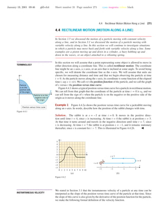 January 19, 2001 09:46 g65-ch4 Sheet number 31 Page number 271 cyan magenta yellow black
4.4 Rectilinear Motion (Motion Along a Line) 271
4.4 RECTILINEAR MOTION (MOTION ALONG A LINE)
In Section 1.5 we discussed the motion of a particle moving with constant velocity
along a line, and in Section 3.1 we discussed the motion of a particle moving with
variable velocity along a line. In this section we will continue to investigate situations
in which a particle may move back and forth with variable velocity along a line. Some
examples are a piston moving up and down in a cylinder, a buoy bobbing up and
down in the waves, or an object attached to a vibrating spring.
• • • • • • • • • • • • • • • • • • • • • • • • • • • • • • • • • • • • • •
TERMINOLOGY
In this section we will assume that a point representing some object is allowed to move in
either direction along a coordinate line. This is called rectilinear motion. The coordinate
line might be an x-axis, a y-axis, or an axis that is inclined at some angle. To avoid being
speciﬁc, we will denote the coordinate line as the s-axis. We will assume that units are
chosen for measuring distance and time and that we begin observing the particle at time
t = 0. As the particle moves along the s-axis, its coordinate is some function of the elapsed
time t, say s = s(t). We call s(t) the position function of the particle, and we call the graph
of s versus t the position versus time curve.
Figure 4.4.1 shows a typical position versus time curve for a particle in rectilinear motion.
We can tell from that graph that the coordinate of the particle at time t = 0 is s0, and we
can tell from the sign of s when the particle is on the negative or the positive side of the
origin as it moves along the coordinate line.
t
s
s0
Particle
is on the
positive side
of the origin
Particle is on the
negative side of
the origin
Position versus time curve
Figure 4.4.1
Example 1 Figure 4.4.2a shows the position versus time curve for a jackrabbit moving
along an s-axis. In words, describe how the position of the rabbit changes with time.
Solution. The rabbit is at s = −3 at time t = 0. It moves in the positive direc-
tion until time t = 4, since s is increasing. At time t = 4 the rabbit is at position s = 3.
At that time it turns around and travels in the negative direction until time t = 7, since
s is decreasing. At time t = 7 the rabbit is at position s = −1, and it remains stationary
thereafter, since s is constant for t > 7. This is illustrated in Figure 4.4.2b.
0 1 2 3 4 5 6 7 8 9 10
-5
-4
-3
-2
-1
0
1
2
3
4
5
t
s
s
-3 -1 1 3
t = 0
t = 4
t ≥ 7
(a) (b)
Figure 4.4.2
• • • • • • • • • • • • • • • • • • • • • • • • • • • • • • • • • • • • • •
INSTANTANEOUS VELOCITY
We stated in Section 3.1 that the instantaneous velocity of a particle at any time can be
interpreted as the slope of the position versus time curve of the particle at that time. Since
the slope of this curve is also given by the derivative of the position function for the particle,
we make the following formal deﬁnition of the velocity function.
 