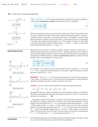January 19, 2001 09:46 g65-ch4 Sheet number 32 Page number 272 cyan magenta yellow black
272 The Derivative in Graphing and Applications
4.4.1 DEFINITION. If s(t) is the position function of a particle moving on a coordinate
line, then the instantaneous velocity of the particle at time t is deﬁned by
v(t) = s (t) =
ds
dt
(1)
Since the instantaneous velocity at a given time is equal to the slope of the position versus
time curve at that time, the sign of the velocity tells us which way the particle is moving—
a positive velocity means that s is increasing with time, so the particle is moving in the
positive direction; a negative velocity means that s is decreasing with time, so the particle
is moving in the negative direction (Figure 4.4.3). For example, in Figure 4.4.2 the rabbit
is moving in the positive direction between times t = 0 and t = 4 and is moving in the
negative direction between times t = 4 and t = 7.
s(t) increasing
v(t) = s′(t) > 0
s(t)
s(t) decreasing
v(t) = s′(t) < 0
s(t)
(a)
(b)
Figure 4.4.3
• • • • • • • • • • • • • • • • • • • • • • • • • • • • • • • • • • • • • •
SPEED VERSUS VELOCITY
Recall from our discussion of uniform rectilinear motion in Section 1.5 that there is a
distinction between the terms speed and velocity—speed describes how fast an object is
moving without regard to direction, whereas velocity describes how fast it is moving and in
what direction. Mathematically, we deﬁne the instantaneous speed of a particle to be the
absolute value of its instantaneous velocity; that is,


instantaneous
speed at
time t

 = |v(t)| =
ds
dt
(2)
For example, if two particles on the same coordinate line have velocities v = 5 m/s and
v = −5 m/s, respectively, then the particles are moving in opposite directions, but they
both have a speed of |v| = 5 m/s.
Example 2 Let s(t) = t3
− 6t2
be the position function of a particle moving along an
s-axis, where s is in meters and t is in seconds. Find the instantaneous velocity and speed,
and show the graphs of position, velocity, and speed versus time.
Solution. From (1) and (2), the instantaneous velocity and speed are given by
v(t) =
ds
dt
= 3t2
− 12t and |v(t)| = |3t2
− 12t|
The graphs of position, velocity, and speed versus time are shown in Figure 4.4.4. Observe
that velocity and speed both have units of meters per second (m/s), since s is in meters (m)
and time is in seconds (s).
2 4 6 8
-40
40
Position versus time
42 6 8
-40
40
Speed versus time
t
|v|
4 6 8
-40
40
Velocity versus time
t
v
t
s
Figure 4.4.4
The graphs in Figure 4.4.4 provide a wealth of visual information about the motion of
the particle. For example, the position versus time curve tells us that the particle is on the
negative side of the origin for 0 < t < 6, is on the positive side of the origin for t > 6, and
is at the origin at times t = 0 and t = 6. The velocity versus time curve tells us that the
particle is moving in the negative direction if 0 < t < 4, is moving in the positive direction
if t > 4, and is momentarily stopped at times t = 0 and t = 4 (the velocity is zero at those
times). The speed versus time curve tells us that the speed of the particle is increasing for
0 < t < 2, decreasing for 2 < t < 4, and increasing again for t > 4.
• • • • • • • • • • • • • • • • • • • • • • • • • • • • • • • • • • • • • •
ACCELERATION
In rectilinear motion, the rate at which the velocity of a particle changes with time is called
its acceleration. More precisely, we make the following deﬁnition.
 