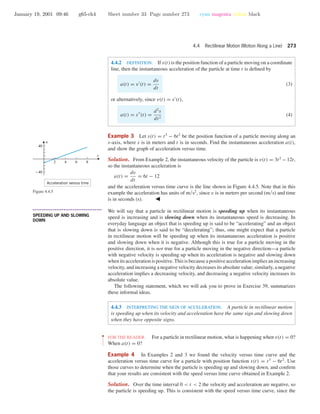 January 19, 2001 09:46 g65-ch4 Sheet number 33 Page number 273 cyan magenta yellow black
4.4 Rectilinear Motion (Motion Along a Line) 273
4.4.2 DEFINITION. If s(t) is the position function of a particle moving on a coordinate
line, then the instantaneous acceleration of the particle at time t is deﬁned by
a(t) = v (t) =
dv
dt
(3)
or alternatively, since v(t) = s (t),
a(t) = s (t) =
d2
s
dt2
(4)
Example 3 Let s(t) = t3
− 6t2
be the position function of a particle moving along an
s-axis, where s is in meters and t is in seconds. Find the instantaneous acceleration a(t),
and show the graph of acceleration versus time.
Solution. From Example 2, the instantaneous velocity of the particle is v(t) = 3t2
− 12t,
so the instantaneous acceleration is
a(t) =
dv
dt
= 6t − 12
and the acceleration versus time curve is the line shown in Figure 4.4.5. Note that in this
example the acceleration has units of m/s2
, since v is in meters per second (m/s) and time
is in seconds (s).
2 4 6 8
-40
40
Acceleration versus time
t
a
Figure 4.4.5
• • • • • • • • • • • • • • • • • • • • • • • • • • • • • • • • • • • • • •
SPEEDING UP AND SLOWING
DOWN
We will say that a particle in rectilinear motion is speeding up when its instantaneous
speed is increasing and is slowing down when its instantaneous speed is decreasing. In
everyday language an object that is speeding up is said to be “accelerating” and an object
that is slowing down is said to be “decelerating”; thus, one might expect that a particle
in rectilinear motion will be speeding up when its instantaneous acceleration is positive
and slowing down when it is negative. Although this is true for a particle moving in the
positive direction, it is not true for a particle moving in the negative direction—a particle
with negative velocity is speeding up when its acceleration is negative and slowing down
when its acceleration is positive. This is because a positive acceleration implies an increasing
velocity, and increasing a negative velocity decreases its absolute value; similarly, a negative
acceleration implies a decreasing velocity, and decreasing a negative velocity increases its
absolute value.
The following statement, which we will ask you to prove in Exercise 39, summarizes
these informal ideas.
4.4.3 INTERPRETING THE SIGN OF ACCELERATION. A particle in rectilinear motion
is speeding up when its velocity and acceleration have the same sign and slowing down
when they have opposite signs.
••
•
•
•
•
•
•
•
FOR THE READER. For a particle in rectilinear motion, what is happening when v(t) = 0?
When a(t) = 0?
Example 4 In Examples 2 and 3 we found the velocity versus time curve and the
acceleration versus time curve for a particle with position function s(t) = t3
− 6t2
. Use
those curves to determine when the particle is speeding up and slowing down, and conﬁrm
that your results are consistent with the speed versus time curve obtained in Example 2.
Solution. Over the time interval 0 < t < 2 the velocity and acceleration are negative, so
the particle is speeding up. This is consistent with the speed versus time curve, since the
 
