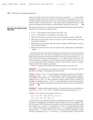 January 19, 2001 09:46 g65-ch4 Sheet number 34 Page number 274 cyan magenta yellow black
274 The Derivative in Graphing and Applications
speed is increasing over this time interval. Over the time interval 2 < t < 4 the velocity
is negative and the acceleration is positive, so the particle is slowing down. This is also
consistent with the speed versus time curve, since the speed is decreasing over this time
interval. Finally, on the time interval t > 4 the velocity and acceleration are positive, so the
particle is speeding up, which again is consistent with the speed versus time curve.
• • • • • • • • • • • • • • • • • • • • • • • • • • • • • • • • • • • • • •
ANALYZING THE POSITION VERSUS
TIME CURVE
The position versus time curve contains all of the signiﬁcant information about the position
and velocity of a particle in rectilinear motion:
• If s(t) > 0, the particle is on the positive side of the s-axis.
• If s(t) < 0, the particle is on the negative side of the s-axis.
• The slope of the curve at any time is equal to the instantaneous velocity at that time.
• Where the curve has positive slope, the velocity is positive and the particle is moving
in the positive direction.
• Where the curve has negative slope, the velocity is negative and the particle is moving
in the negative direction.
• Where the slope of the curve is zero, the velocity is zero, and the particle is momentarily
stopped.
Information about the acceleration of a particle in rectilinear motion can also be deduced
from the position versus time curve by examining its concavity. To see why this is so,
observe that the position versus time curve will be concave up on intervals where s (t) > 0,
and it will be concave down on intervals where s (t) < 0. But we know from (4) that s (t)
is the instantaneous acceleration, so that on intervals where the position versus time curve
is concave up the particle has a positive acceleration, and on intervals where it is concave
down the particle has a negative acceleration.
Table 4.4.1 summarizes our observations about the position versus time curve.
Example 5 Use the position versus time curve in Figure 4.4.2 to determine when the
jackrabbit in Example 1 is speeding up and slowing down.
Solution. From t = 0 to t = 2, the acceleration and velocity are positive, so the rabbit is
speeding up. From t = 2 to t = 4, the acceleration is negative and the velocity is positive,
so the rabbit is slowing down. At t = 4, the velocity is zero, so the rabbit has momentarily
stopped. From t = 4 to t = 6, the acceleration is negative and the velocity is negative, so
the rabbit is speeding up. From t = 6 to t = 7, the acceleration is positive and the velocity
is negative, so the rabbit is slowing down. Thereafter, the velocity is zero, so the rabbit has
stopped.
Example 6 Suppose that the position function of a particle moving on a coordinate line
is given by s(t) = 2t3
− 21t2
+ 60t + 3. Analyze the motion of the particle for t ≥ 0.
Solution. The velocity and acceleration at time t are
v(t) = s (t) = 6t2
− 42t + 60 = 6(t − 2)(t − 5)
a(t) = v (t) = 12t − 42 = 12 t − 7
2
At each instant we can determine the direction of motion from the sign of v(t) and whether
the particle is speeding up or slowing down from the signs of v(t) and a(t) together (Fig-
ures 4.4.6a and 4.4.6b). The motion of the particle is described schematically by the curved
line in Figure 4.4.6c. At time t = 0 the particle is at s(0) = 3 moving right with velocity
v(0) = 60, but slowing down with acceleration a(0) = −42. The particle continues moving
right until time t = 2, when it stops at s(2) = 55, reverses direction, and begins to speed
up with an acceleration of a(2) = −18. At time t = 7
2
the particle begins to slow down, but
 