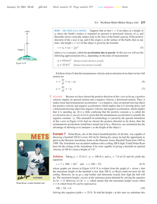 January 19, 2001 09:46 g65-ch4 Sheet number 37 Page number 277 cyan magenta yellow black
4.4 Rectilinear Motion (Motion Along a Line) 277
4.4.4 THE FREE-FALL MODEL. Suppose that at time t = 0 an object at a height of
s0 above the Earth’s surface is imparted an upward or downward velocity of v0 and
thereafter moves vertically subject only to the force of the Earth’s gravity. If the positive
direction of the s-axis is up, and if the origin is at the surface of the Earth, then at any
time t the height s = s(t) of the object is given by the formula
s = s0 + v0t − 1
2
gt2
(5)
where g is a constant, called the acceleration due to gravity. In this text we will use the
following approximations for g, depending on the units of measurement:
g = 9.8 m/s2
[distance in meters and time in seconds]
g = 32 ft/s2
[distance in feet and time in seconds]
s
s-axis
Height
Earth
Figure 4.4.8
It follows from (5) that the instantaneous velocity and acceleration of an object in free-fall
motion are
v =
ds
dt
= v0 − gt (6)
a =
dv
dt
= −g (7)
••
•
•
•
•
•
•
•
•
•
•
•
•
•
•
•
•
•
•
•
•
•
•
•
•
•
•
•
•
•
•
•
•
•
•
•
•
•
•
•
•
•
•
•
•
•
•
•
•
•
•
•
•
•
REMARK. Because we have chosen the positive direction of the s-axis to be up, a positive
velocity implies an upward motion and a negative velocity a downward motion. Thus, it
makes sense that instantaneous acceleration −g is negative, since an upward-moving object
has positive velocity and negative acceleration, which implies that it is slowing down; and
a downward-moving object has negative velocity and negative acceleration, which implies
that it is speeding up. (It is a little confusing that the positive constant g is called the
acceleration due to gravity in 4.4.4, given that the instantaneous acceleration is actually the
negative constant −g. This mismatch in terminology is caused by the upward orientation
of the s-axis in Figure 4.4.8; had we chosen the positive direction to be down, then the
instantaneous acceleration would have turned out to be g. However, our orientation has the
advantage of allowing us to interpret s as the height of the object.)
Example 7 Nolan Ryan, one of the fastest baseball pitchers of all time, was capable of
throwing a baseball 150 ft/s (over 102 mi/h). During his career, he had the opportunity to
pitch in the Houston Astrodome, home to the Houston Astros Baseball Team from 1965 to
1999. The Astrodome was an indoor stadium with a ceiling 208 ft high. Could Nolan Ryan
have hit the ceiling of the Astrodome if he were capable of giving a baseball an upward
velocity of 100 ft/s from a height of 7 ft?
Nolan Ryan’s rookie baseball card
Solution. Taking g = 32 ft/s2
, v0 = 100 ft/s, and s0 = 7 ft in (5) and (6) yields the
equations
s = 7 + 100t − 16t2
and v = 100 − 32t (8–9)
whose graphs are shown in Figure 4.4.9. It is evident from the graph of s versus t that
the maximum height of the baseball is less than 208 ft, so Ryan could not have hit the
ceiling. However, let us go a step further and determine exactly how high the ball will
go. The maximum height s occurs at the stationary point obtained by solving the equation
ds/dt = 0. However, ds/dt = v, which means that the maximum height occurs when
v = 0, which from (9) can be expressed as
100 − 32t = 0 (10)
Solving this equation yields t = 25/8. To ﬁnd the height s at this time we substitute this
 