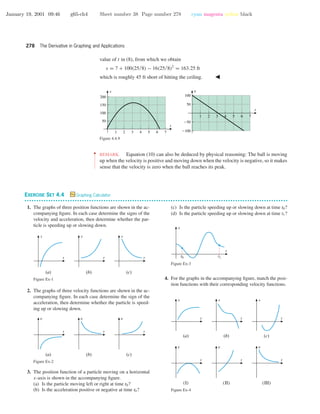 January 19, 2001 09:46 g65-ch4 Sheet number 38 Page number 278 cyan magenta yellow black
278 The Derivative in Graphing and Applications
value of t in (8), from which we obtain
s = 7 + 100(25/8) − 16(25/8)2
= 163.25 ft
which is roughly 45 ft short of hitting the ceiling.
1 2 3 4 5 6 7
-100
-50
50
100
t
v
1 2 3 4 5 6 7
50
100
150
200
t
s
Figure 4.4.9
••
•
•
•
•
•
•
•
•
•
•
•
REMARK. Equation (10) can also be deduced by physical reasoning: The ball is moving
up when the velocity is positive and moving down when the velocity is negative, so it makes
sense that the velocity is zero when the ball reaches its peak.
EXERCISE SET 4.4 Graphing Calculator
• • • • • • • • • • • • • • • • • • • • • • • • • • • • • • • • • • • • • • • • • • • • • • • • • • • • • • • • • • • • • • • • • • • • • • • • • • • • • • • • • • • • • • • • • • • • • • • • • • • • • • • • • • • • • •
1. The graphs of three position functions are shown in the ac-
companying ﬁgure. In each case determine the signs of the
velocity and acceleration, then determine whether the par-
ticle is speeding up or slowing down.
(a) (b)
t
s
t
s
(c)
t
s
Figure Ex-1
2. The graphs of three velocity functions are shown in the ac-
companying ﬁgure. In each case determine the sign of the
acceleration, then determine whether the particle is speed-
ing up or slowing down.
(a) (b)
t
v
t
v
(c)
t
v
Figure Ex-2
3. The position function of a particle moving on a horizontal
x-axis is shown in the accompanying ﬁgure.
(a) Is the particle moving left or right at time t0?
(b) Is the acceleration positive or negative at time t0?
(c) Is the particle speeding up or slowing down at time t0?
(d) Is the particle speeding up or slowing down at time t1?
t
x
t0 t1
Figure Ex-3
4. For the graphs in the accompanying ﬁgure, match the posi-
tion functions with their corresponding velocity functions.
(a) (b)
t
s
t
s
(c)
t
s
(I) (II)
t
v
t
v
(III)
t
v
Figure Ex-4
 