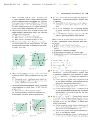 January 19, 2001 09:46 g65-ch4 Sheet number 39 Page number 279 cyan magenta yellow black
4.4 Rectilinear Motion (Motion Along a Line) 279
5. Sketch a reasonable graph of s versus t for a mouse that
is trapped in a narrow corridor (an s-axis with the positive
direction to the right) and scurries back and forth as follows.
It runs right with a constant speed of 1.2 m/s for awhile, then
gradually slows down to 0.6 m/s, then quickly speeds up
to 2.0 m/s, then gradually slows to a stop but immediately
reverses direction and quickly speeds up to 1.2 m/s.
6. The accompanying ﬁgure shows the graph of s versus t for
an ant that moves along a narrow vertical pipe (an s-axis
with the positive direction up).
(a) When, if ever, is the ant above the origin?
(b) When, if ever, does the ant have velocity zero?
(c) When, if ever, is the ant moving down the pipe?
7. The accompanying ﬁgure shows the graph of velocity ver-
sus time for a particle moving along a coordinate line. Make
a rough sketch of the graphs of speed versus time and ac-
celeration versus time.
0 1 2 3 4 5 6 7
t (s)
s
Figure Ex-6
0 1 2 3 4 5 6
-10
-5
0
5
10
15
t (s)
v (m/s)
Figure Ex-7
8. The accompanying ﬁgure shows the position versus time
graph for an elevator that ascends 40 m from one stop to the
next.
(a) Estimate the velocity when the elevator is halfway up.
(b) Sketch rough graphs of the velocity versus time curve
and the acceleration versus time curve.
9. The accompanying ﬁgure shows the velocity versus time
graph for a test run on a classic Grand Prix GTP. Using this
graph, estimate
(a) the acceleration at 60 mi/h (in units of ft/s2
)
(b) the time at which the maximum acceleration occurs.
[Data from Car and Driver Magazine, October 1990.]
0 5 10 15 20 25
10
20
30
40
Time t (s)
Positions(m)
Figure Ex-8
0 5 10 15 20 25
10
20
30
40
50
60
70
80
90
100
Time t (s)
Velocityv(mi/h)
Figure Ex-9
10. Let s(t) = sin(πt/4) be the position function of a particle
moving along a coordinate line, where s is in meters and t
is in seconds.
(a) Make a table showing the position, velocity, and accel-
eration to two decimal places at times t = 1, 2, 3, 4,
and 5.
(b) At each of the times in part (a), determine whether
the particle is stopped; if it is not, state its direction of
motion.
(c) At each of the times in part (a), determine whether the
particle is speeding up, slowing down, or neither.
In Exercises 11–14, the position function of a particle mov-
ing along a coordinate line is given, where s is in feet and t
is in seconds.
(a) Find the velocity and acceleration functions.
(b) Find the position, velocity, speed, and acceleration at
time t = 1.
(c) At what times is the particle stopped?
(d) When is the particle speeding up? Slowing down?
(e) Find the total distance traveled by the particle from time
t = 0 to time t = 5.
11. s(t) = t3
− 6t2
, t ≥ 0
12. s(t) = t4
− 4t + 2, t ≥ 0
13. s(t) = 3 cos(πt/2), 0 ≤ t ≤ 5
14. s(t) =
t
t2 + 4
, t ≥ 0
15. Let s(t) = t/(t2
+ 5) be the position function of a particle
moving along a coordinate line, where s is in meters and t
is in seconds. Use a graphing utility to generate the graphs
of s(t), v(t), and a(t) for t ≥ 0, and use those graphs where
needed.
(a) Use the appropriate graph to make a rough estimate of
the time at which the particle ﬁrst reverses the direction
of its motion; and then ﬁnd the time exactly.
(b) Find the exact position of the particle when it ﬁrst re-
verses the direction of its motion.
(c) Use the appropriate graphs to make a rough estimate of
the time intervals on which the particle is speeding up
and on which it is slowing down; and then ﬁnd those
time intervals exactly.
16. Let s(t) = (t2
+ t + 1)/(t2
+ 1) be the position function
of a particle moving along a coordinate line, where s is in
meters and t is in seconds. Use a graphing utility to generate
the graphs of s(t), v(t), and a(t) for t ≥ 0, and use those
graphs where needed.
(a) Use the appropriate graph to make a rough estimate of
the time at which the particle ﬁrst reverses the direction
of its motion; and then ﬁnd the time exactly.
(b) Find the exact position of the particle when it ﬁrst re-
verses the direction of its motion.
(c) Use the appropriate graphs to make a rough estimate of
the time intervals on which the particle is speeding up
 