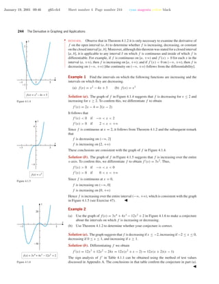 January 19, 2001 09:46 g65-ch4 Sheet number 4 Page number 244 cyan magenta yellow black
244 The Derivative in Graphing and Applications
••
•
•
•
•
•
•
•
•
•
•
•
•
•
•
•
•
•
•
•
•
•
•
•
•
•
•
•
•
•
•
•
•
REMARK. Observe that in Theorem 4.1.2 it is only necessary to examine the derivative of
f on the open interval (a, b) to determine whether f is increasing, decreasing, or constant
on the closed interval [a, b]. Moreover, although this theorem was stated for a closed interval
[a, b], it is applicable to any interval I on which f is continuous and inside of which f is
differentiable. For example, if f is continuous on [a, +ϱ) and f (x) > 0 for each x in the
interval (a, +ϱ), then f is increasing on [a, +ϱ); and if f (x) < 0 on (−ϱ, +ϱ), then f is
decreasing on (−ϱ, +ϱ) [the continuity on (−ϱ, +ϱ) follows from the differentiability].
Example 1 Find the intervals on which the following functions are increasing and the
intervals on which they are decreasing.
(a) f(x) = x2
− 4x + 3 (b) f(x) = x3
Solution (a). The graph of f in Figure 4.1.4 suggests that f is decreasing for x ≤ 2 and
increasing for x ≥ 2. To conﬁrm this, we differentiate f to obtain
f (x) = 2x − 4 = 2(x − 2)
It follows that
f (x) < 0 if −ϱ < x < 2
f (x) > 0 if 2 < x < +ϱ
Since f is continuous at x = 2, it follows from Theorem 4.1.2 and the subsequent remark
that
f is decreasing on (−ϱ, 2]
f is increasing on [2, +ϱ)
These conclusions are consistent with the graph of f in Figure 4.1.4.
-1 52
-1
7
f(x) = x2
– 4x + 3
x
y
Figure 4.1.4
-3 3
-4
4
f(x) = x3
x
y
Figure 4.1.5
Solution (b). The graph of f in Figure 4.1.5 suggests that f is increasing over the entire
x-axis. To conﬁrm this, we differentiate f to obtain f (x) = 3x2
. Thus,
f (x) > 0 if −ϱ < x < 0
f (x) > 0 if 0 < x < +ϱ
Since f is continuous at x = 0,
f is increasing on (−ϱ, 0]
f is increasing on [0, +ϱ)
Hence f is increasing over the entire interval (−ϱ, +ϱ), which is consistent with the graph
in Figure 4.1.5 (see Exercise 47).
Example 2
(a) Use the graph of f(x) = 3x4
+ 4x3
− 12x2
+ 2 in Figure 4.1.6 to make a conjecture
about the intervals on which f is increasing or decreasing.
(b) Use Theorem 4.1.2 to determine whether your conjecture is correct.-3 3
-30
20
x
y
f(x) = 3x4
+ 4x3
– 12x2
+ 2
Figure 4.1.6
Solution (a). The graph suggests that f is decreasing if x ≤ −2, increasing if −2 ≤ x ≤ 0,
decreasing if 0 ≤ x ≤ 1, and increasing if x ≥ 1.
Solution (b). Differentiating f we obtain
f (x) = 12x3
+ 12x2
− 24x = 12x(x2
+ x − 2) = 12x(x + 2)(x − 1)
The sign analysis of f in Table 4.1.1 can be obtained using the method of test values
discussed in Appendix A. The conclusions in that table conﬁrm the conjecture in part (a).
 