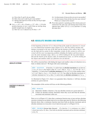 January 19, 2001 09:46 g65-ch4 Sheet number 41 Page number 281 cyan magenta yellow black
4.5 Absolute Maxima and Minima 281
(a) Prove that P1 and P2 do not collide.
(b) How close can P1 and P2 get to one another?
(c) During what intervals of time are they moving in oppo-
site directions?
38. Let sA = 15t2
+10t +20 and sB = 5t2
+40t, t ≥ 0, be the
position functions of cars A and B that are moving along
parallel straight lanes of a highway.
(a) How far is car A ahead of car B when t = 0?
(b) At what instants of time are the cars next to one another?
(c) At what instant of time do they have the same velocity?
Which car is ahead at this instant?
39. Prove that a particle is speeding up if the velocity and accel-
eration have the same sign, and slowing down if they have
opposite signs. [Hint: Let r(t) = |v(t)| and ﬁnd r (t) using
the chain rule.]
4.5 ABSOLUTE MAXIMA AND MINIMA
At the beginning of Section 4.2 we observed that if the graph of a function f is viewed
as a two-dimensional mountain range (Figure 4.2.1), then the relative maxima and
minima correspond to the tops of the hills and the bottoms of the valleys; that is, they
are the high and low points in their immediate vicinity. In this section we will be con-
cerned with the more encompassing problem of ﬁnding the highest and lowest points
over the entire mountain range, that is, we will be looking for the top of the highest
hill and the bottom of the deepest valley. In mathematical terms, we will be looking for
the largest and smallest values of a function over an interval.
• • • • • • • • • • • • • • • • • • • • • • • • • • • • • • • • • • • • • •
ABSOLUTE EXTREMA
We will be concerned here with ﬁnding the largest and smallest values of a function over a
ﬁnite or inﬁnite interval I. We begin with some terminology.
4.5.1 DEFINITION. A function f is said to have an absolute maximum on an interval
I at x0 if f(x0) is the largest value of f on I; that is, f(x0) ≥ f(x) for all x in I.
Similarly, f is said to have an absolute minimum on I at x0 if f(x0) is the smallest value
of f on I; that is, f(x0) ≤ f(x) for all x in I. If f has either an absolute maximum or
absolute minimum on I at x0, then f is said to have an absolute extremum on I at x0.
As illustrated in Figure 4.5.1, there is no guarantee that a function f will have absolute
extrema on a given interval.
• • • • • • • • • • • • • • • • • • • • • • • • • • • • • • • • • • • • • •
EXISTENCE OF ABSOLUTE
EXTREMA
The remainder of this section will focus on the following problem.
4.5.2 PROBLEM.
(a) Determine whether a function f has any absolute extrema on a given interval I.
(b) If there are absolute extrema, determine where they occur and what the absolute
maximum and minimum values are.
Parts (a)–(e) of Figure 4.5.1 show that a continuous function may or may not have absolute
maxima or minima on an inﬁnite interval or on a ﬁnite open interval. However, the following
theorem shows that a continuous function must have both an absolute maximum and an
absolute minimum on every ﬁnite closed interval [see part ( f ) of Figure 4.5.1].
4.5.3 THEOREM (Extreme-Value Theorem). If a function f is continuous on a ﬁnite
closed interval [a, b], then f has both an absolute maximum and an absolute minimum
on [a, b].
 