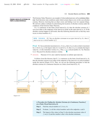 January 19, 2001 09:46 g65-ch4 Sheet number 43 Page number 283 cyan magenta yellow black
4.5 Absolute Maxima and Minima 283
• • • • • • • • • • • • • • • • • • • • • • • • • • • • • • • • • • • • • •
FINDING ABSOLUTE EXTREMA ON
FINITE CLOSED INTERVALS
The Extreme-Value Theorem is an example of what mathematicians call an existence theo-
rem. Such theorems state conditions under which certain objects exist, in this case absolute
extrema. However, knowing that an object exists and ﬁnding it are two separate things.
We will now address methods for determining the locations of absolute extrema under the
conditions of the Extreme-Value Theorem.
If f is continuous on the ﬁnite closed interval [a, b], then the absolute extrema of f
can occur either at the endpoints of the interval or inside on the open interval (a, b). If the
absolute extrema happen to fall inside, then the following theorem tells us that they must
occur at critical numbers of f .
4.5.4 THEOREM. If f has an absolute extremum on an open interval (a, b), then it
must occur at a critical number of f .
Proof. If f has an absolute maximum on (a, b) at x0, then f(x0) is also a relative maximum
for f ; for if f(x0) is the largest value of f on all of (a, b), then f(x0) is certainly the largest
value for f in the immediate vicinity of x0. Thus, x0 is a critical number of f by Theorem
4.2.2. The proof for absolute minima is similar.
•••• REMARK. Theorem 4.5.4 is also valid for functions on inﬁnite open intervals.
It follows from this theorem, that if f is continuous on the ﬁnite closed interval [a, b],
then the absolute extrema occur either at the endpoints of the interval or at critical numbers
inside the interval (Figure 4.5.5). Thus, we can use the following procedure to ﬁnd the
absolute extrema of a continuous function on a ﬁnite closed interval [a, b].
a x0 ba x0 ba b
Absolute maximum
occurs at an endpoint.
Absolute maximum occurs
in the open interval (a, b) at
a value x0 where f ′(x0) = 0.
Absolute maximum occurs
in the open interval (a, b)
at a value x0 where f is
not differentiable.
x
y
x
y
x
y
Figure 4.5.5
A Procedure for Finding the Absolute Extrema of a Continuous Function f
on a Finite Closed Interval [a, b].
Step 1. Find the critical numbers of f in (a, b).
Step 2. Evaluate f at all the critical numbers and at the endpoints a and b.
Step 3. The largest of the values in Step 2 is the absolute maximum value of
f on [a, b] and the smallest value is the absolute minimum.
 
