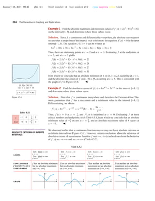 January 19, 2001 09:46 g65-ch4 Sheet number 44 Page number 284 cyan magenta yellow black
284 The Derivative in Graphing and Applications
Example 1 Find the absolute maximum and minimum values of f(x) = 2x3
−15x2
+36x
on the interval [1, 5], and determine where these values occur.
Solution. Since f is continuous and differentiable everywhere, the absolute extrema must
occur either at endpoints of the interval or at solutions to the equation f (x) = 0 in the open
interval (1, 5). The equation f (x) = 0 can be written as
6x2
− 30x + 36 = 6(x2
− 5x + 6) = 6(x − 2)(x − 3) = 0
Thus, there are stationary points at x = 2 and at x = 3. Evaluating f at the endpoints, at
x = 2, and at x = 3 yields
f(1) = 2(1)3
− 15(1)2
+ 36(1) = 23
f(2) = 2(2)3
− 15(2)2
+ 36(2) = 28
f(3) = 2(3)3
− 15(3)2
+ 36(3) = 27
f(5) = 2(5)3
− 15(5)2
+ 36(5) = 55
from which we conclude that an absolute minimum of f on [1, 5] is 23, occurring at x = 1,
and the absolute maximum of f on [1, 5] is 55, occurring at x = 5. This is consistent with
the graph of f in Figure 4.5.6.
[1, 5] × [20, 55]
xScl = 1, yScl = 10
y = 2x3
– 15x2
+ 36x
Figure 4.5.6
Example 2 Find the absolute extrema of f(x) = 6x4/3
− 3x1/3
on the interval [−1, 1],
and determine where these values occur.
Solution. Note that f is continuous everywhere and therefore the Extreme-Value The-
orem guarantees that f has a maximum and a minimum value in the interval [−1, 1].
Differentiating, we obtain
f (x) = 8x1/3
− x−2/3
= x−2/3
(8x − 1) =
8x − 1
x2/3
Thus, f (x) = 0 at x = 1
8
, and f (x) is undeﬁned at x = 0. Evaluating f at these
critical numbers and endpoints yields Table 4.5.1, from which we conclude that an absolute
minimum value of −9
8
occurs at x = 1
8
, and an absolute maximum value of 9 occurs at
x = −1.
Table 4.5.1
–1
9
0
0
1
3
x
f(x)
1
8
9
8
–
• • • • • • • • • • • • • • • • • • • • • • • • • • • • • • • • • • • • • •
ABSOLUTE EXTREMA ON INFINITE
INTERVALS
We observed earlier that a continuous function may or may not have absolute extrema on
an inﬁnite interval (see Figure 4.5.1). However, certain conclusions about the existence of
absolute extrema of a continuous function f on (−ϱ, +ϱ) can be drawn from the behavior
of f(x) as x →−ϱ and as x →+ϱ (Table 4.5.2).
Table 4.5.2
f has an absolute minimum
but no absolute maximum
on (−∞, +∞).
f has an absolute maximum
but no absolute minimum
on (−∞, +∞).
f has neither an absolute
maximum nor an absolute
minimum on (−∞, +∞).
f has neither an absolute
maximum nor an absolute
minimum on (−∞, +∞).
limits
graph
conclusion if
f is continuous
everywhere
lim f(x) = +∞
x →−∞
lim f(x) = +∞
x →+∞
lim f(x) = –∞
x →−∞
lim f(x) = –∞
x →+∞
lim f(x) = –∞
x →−∞
lim f(x) = +∞
x →+∞
lim f(x) = +∞
x →−∞
lim f(x) = –∞
x →+∞
x
y
x
y
x
y
x
y
 