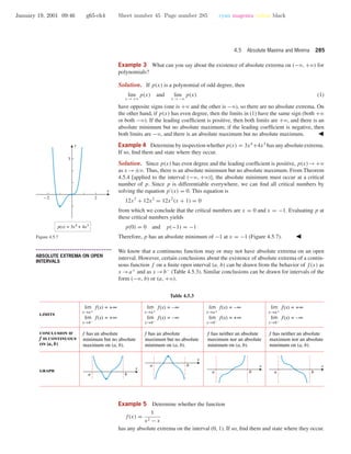 January 19, 2001 09:46 g65-ch4 Sheet number 45 Page number 285 cyan magenta yellow black
4.5 Absolute Maxima and Minima 285
Example 3 What can you say about the existence of absolute extrema on (−ϱ, +ϱ) for
polynomials?
Solution. If p(x) is a polynomial of odd degree, then
lim
x →+ϱ
p(x) and lim
x →−ϱ
p(x) (1)
have opposite signs (one is +ϱ and the other is −ϱ), so there are no absolute extrema. On
the other hand, if p(x) has even degree, then the limits in (1) have the same sign (both +ϱ
or both −ϱ). If the leading coefﬁcient is positive, then both limits are +ϱ, and there is an
absolute minimum but no absolute maximum; if the leading coefﬁcient is negative, then
both limits are −ϱ, and there is an absolute maximum but no absolute maximum.
Example 4 Determine by inspection whether p(x) = 3x4
+4x3
has any absolute extrema.
If so, ﬁnd them and state where they occur.
Solution. Since p(x) has even degree and the leading coefﬁcient is positive, p(x)→+ϱ
as x →±ϱ. Thus, there is an absolute minimum but no absolute maximum. From Theorem
4.5.4 [applied to the interval (−ϱ, +ϱ)], the absolute minimum must occur at a critical
number of p. Since p is differentiable everywhere, we can ﬁnd all critical numbers by
solving the equation p (x) = 0. This equation is
12x3
+ 12x2
= 12x2
(x + 1) = 0
from which we conclude that the critical numbers are x = 0 and x = −1. Evaluating p at
these critical numbers yields
p(0) = 0 and p(−1) = −1
Therefore, p has an absolute minimum of −1 at x = −1 (Figure 4.5.7).
p(x) = 3x4
+ 4x3
-2 2
3
x
y
Figure 4.5.7
• • • • • • • • • • • • • • • • • • • • • • • • • • • • • • • • • • • • • •
ABSOLUTE EXTREMA ON OPEN
INTERVALS
We know that a continuous function may or may not have absolute extrema on an open
interval. However, certain conclusions about the existence of absolute extrema of a contin-
uous function f on a ﬁnite open interval (a, b) can be drawn from the behavior of f(x) as
x →a+
and as x →b−
(Table 4.5.3). Similar conclusions can be drawn for intervals of the
form (−ϱ, b) or (a, +ϱ).
Table 4.5.3
a b
a b
a b
a b
f has an absolute
minimum but no absolute
maximum on (a, b).
f has an absolute
maximum but no absolute
minimum on (a, b).
f has neither an absolute
maximum nor an absolute
minimum on (a, b).
f has neither an absolute
maximum nor an absolute
minimum on (a, b).
limits
graph
conclusion if
f is continuous
on (a, b)
lim f(x) = +∞
x→a+
lim f(x) = +∞
x→b–
lim f(x) = –∞
x→a+
lim f(x) = –∞
x→b–
lim f(x) = –∞
x→a+
lim f(x) = +∞
x→b–
lim f(x) = +∞
x→a+
lim f(x) = –∞
x→b–
x x
x
x
Example 5 Determine whether the function
f(x) =
1
x2 − x
has any absolute extrema on the interval (0, 1). If so, ﬁnd them and state where they occur.
 