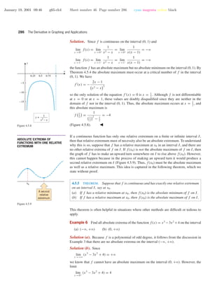 January 19, 2001 09:46 g65-ch4 Sheet number 46 Page number 286 cyan magenta yellow black
286 The Derivative in Graphing and Applications
Solution. Since f is continuous on the interval (0, 1) and
lim
x →0+
f(x) = lim
x →0+
1
x2 − x
= lim
x →0+
1
x(x − 1)
= −ϱ
lim
x →1−
f(x) = lim
x →1−
1
x2 − x
= lim
x →1−
1
x(x − 1)
= −ϱ
the function f has an absolute maximum but no absolute minimum on the interval (0, 1). By
Theorem 4.5.4 the absolute maximum must occur at a critical number of f in the interval
(0, 1). We have
f (x) = −
2x − 1
x2 − x
2
so the only solution of the equation f (x) = 0 is x = 1
2
. Although f is not differentiable
at x = 0 or at x = 1, these values are doubly disqualiﬁed since they are neither in the
domain of f nor in the interval (0, 1). Thus, the absolute maximum occurs at x = 1
2
, and
this absolute maximum is
f 1
2
=
1
1
2
2
− 1
2
= −4
(Figure 4.5.8).
0.25 0.5 0.75 1
-15
-10
-5
x
y
y =
1
x2
– x
Figure 4.5.8
• • • • • • • • • • • • • • • • • • • • • • • • • • • • • • • • • • • • • •
ABSOLUTE EXTREMA OF
FUNCTIONS WITH ONE RELATIVE
EXTREMUM
If a continuous function has only one relative extremum on a ﬁnite or inﬁnite interval I,
then that relative extremum must of necessity also be an absolute extremum. To understand
why this is so, suppose that f has a relative maximum at x0 in an interval I, and there are
no other relative extrema of f on I. If f(x0) is not the absolute maximum of f on I, then
the graph of f has to make an upward turn somewhere on I to rise above f(x0). However,
this cannot happen because in the process of making an upward turn it would produce a
second relative extremum on I (Figure 4.5.9). Thus, f(x0) must be the absolute maximum
as well as a relative maximum. This idea is captured in the following theorem, which we
state without proof.
x0
A second
relative
extremum
Figure 4.5.9
4.5.5 THEOREM. Suppose that f is continuous and has exactly one relative extremum
on an interval I, say at x0.
(a) If f has a relative minimum at x0, then f(x0) is the absolute minimum of f on I.
(b) If f has a relative maximum at x0, then f(x0) is the absolute maximum of f on I.
This theorem is often helpful in situations where other methods are difﬁcult or tedious to
apply.
Example 6 Find all absolute extrema of the function f(x) = x3
−3x2
+4 on the interval
(a) (−ϱ, +ϱ) (b) (0, +ϱ)
Solution (a). Because f is a polynomial of odd degree, it follows from the discussion in
Example 3 that there are no absolute extrema on the interval (−ϱ, +ϱ).
Solution (b). Since
lim
x →+ϱ
(x3
− 3x2
+ 4) = +ϱ
we know that f cannot have an absolute maximum on the interval (0, +ϱ). However, the
limit
lim
x →0+
(x3
− 3x2
+ 4) = 4
 