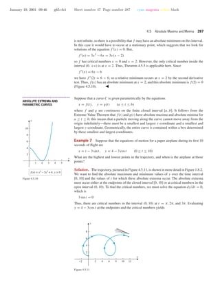 January 19, 2001 09:46 g65-ch4 Sheet number 47 Page number 287 cyan magenta yellow black
4.5 Absolute Maxima and Minima 287
is not inﬁnite, so there is a possibility that f may have an absolute minimum on this interval.
In this case it would have to occur at a stationary point, which suggests that we look for
solutions of the equation f (x) = 0. But,
f (x) = 3x2
− 6x = 3x(x − 2)
so f has critical numbers x = 0 and x = 2. However, the only critical number inside the
interval (0, +ϱ) is at x = 2. Thus, Theorem 4.5.5 is applicable here. Since
f (x) = 6x − 6
we have f (2) = 6 > 0, so a relative minimum occurs at x = 2 by the second derivative
test. Thus, f(x) has an absolute minimum at x = 2, and this absolute minimum is f(2) = 0
(Figure 4.5.10).
1 2 3 4 5
2
4
6
8
10
x
y
f(x) = x3
– 3x2
+ 4, x > 0
Figure 4.5.10
• • • • • • • • • • • • • • • • • • • • • • • • • • • • • • • • • • • • • •
ABSOLUTE EXTREMA AND
PARAMETRIC CURVES
Suppose that a curve C is given parametrically by the equations
x = f(t), y = g(t) (a ≤ t ≤ b)
where f and g are continuous on the ﬁnite closed interval [a, b]. It follows from the
Extreme-Value Theorem that f(t) and g(t) have absolute maxima and absolute minima for
a ≤ t ≤ b; this means that a particle moving along the curve cannot move away from the
origin indeﬁnitely—there must be a smallest and largest x-coordinate and a smallest and
largest y-coordinate. Geometrically, the entire curve is contained within a box determined
by these smallest and largest coordinates.
Example 7 Suppose that the equations of motion for a paper airplane during its ﬁrst 10
seconds of ﬂight are
x = t − 3 sin t, y = 4 − 3 cos t (0 ≤ t ≤ 10)
What are the highest and lowest points in the trajectory, and when is the airplane at those
points?
Solution. The trajectory, pictured in Figure 4.5.11, is shown in more detail in Figure 1.8.2.
We want to ﬁnd the absolute maximum and minimum values of y over the time interval
[0, 10] and the values of t for which these absolute extrema occur. The absolute extrema
must occur either at the endpoints of the closed interval [0, 10] or at critical numbers in the
open interval (0, 10). To ﬁnd the critical numbers, we must solve the equation dy/dt = 0,
which is
3 sin t = 0
Thus, there are critical numbers in the interval (0, 10) at t = π, 2π, and 3π. Evaluating
y = 4 − 3 cos t at the endpoints and the critical numbers yields
-2 2 4 6 8 10 12
2
4
6
8
x
y
Figure 4.5.11
 