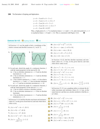 January 19, 2001 09:46 g65-ch4 Sheet number 48 Page number 288 cyan magenta yellow black
288 The Derivative in Graphing and Applications
y = 4 − 3 cos 0 = 4 − 3 = 1
y = 4 − 3 cos π = 4 − (−3) = 7
y = 4 − 3 cos 2π = 4 − 3 = 1
y = 4 − 3 cos 3π = 4 − (−3) = 7
y = 4 − 3 cos 10 ≈ 6.517
Thus, a high point of y = 7 is reached at times t = π and t = 3π, and a low point of y = 1
is reached at times t = 0 and t = 2π. This is consistent with Figure 1.8.2.
EXERCISE SET 4.5 Graphing Calculator C CAS
• • • • • • • • • • • • • • • • • • • • • • • • • • • • • • • • • • • • • • • • • • • • • • • • • • • • • • • • • • • • • • • • • • • • • • • • • • • • • • • • • • • • • • • • • • • • • • • • • • • • • • • • • • • • • •
In Exercises 1–2, use the graph to ﬁnd x-coordinates of the
relative extrema and absolute extrema of f on [0, 7].
1.
1
1
x
y
y = f(x)
2.
1
1
x
y
y = f(x)
3. In each part, sketch the graph of a continuous function f
with the stated properties on the interval [0, 10].
(a) f has an absolute minimum at x = 0 and an absolute
maximum at x = 10.
(b) f has an absolute minimum at x = 2 and an absolute
maximum at x = 7.
(c) f has a relative minima at x = 1 and x = 8, has relative
maxima at x = 3 and x = 7, has an absolute minimum
at x = 5, and has an absolute maximum at x = 10.
4. In each part, sketch the graph of a continuous function f
with the stated properties on the interval (−ϱ, +ϱ).
(a) f has no relative extrema or absolute extrema.
(b) f has an absolute minimum at x = 0 but no absolute
maximum.
(c) f has an absolute maximum at x = −5 and an absolute
minimum at x = 5.
In Exercises 5–14, ﬁnd the absolute maximum and minimum
values of f on the given closed interval, and state where those
values occur.
5. f(x) = 4x2
− 4x + 1; [0, 1]
6. f(x) = 8x − x2
; [0, 6]
7. f(x) = (x − 1)3
; [0, 4]
8. f(x) = 2x3
− 3x2
− 12x; [−2, 3]
9. f(x) =
3x
4x2 + 1
; [−1, 1]
10. f(x) = x2
+ x
2/3
; [−2, 3]
11. f(x) = x − tan x; [−π/4, π/4]
12. f(x) = sin x − cos x; [0, π]
13. f(x) = 1 + |9 − x2
|; [−5, 1]
14. f(x) = |6 − 4x|; [−3, 3]
In Exercises 15–22, ﬁnd the absolute maximum and min-
imum values of f , if any, on the given interval, and state
where those values occur.
15. f(x) = x2
− 3x − 1; (−ϱ, +ϱ)
16. f(x) = 3 − 4x − 2x2
; (−ϱ, +ϱ)
17. f(x) = 4x3
− 3x4
; (−ϱ, +ϱ)
18. f(x) = x4
+ 4x; (−ϱ, +ϱ)
19. f(x) = x3
− 3x − 2; (−ϱ, +ϱ)
20. f(x) = x3
− 9x + 1; (−ϱ, +ϱ)
21. f(x) =
x2
x + 1
; (−5, −1) 22. f(x) =
x + 3
x − 3
; [−5, 5]
In Exercises 23–32, use a graphing utility to estimate the ab-
solute maximum and minimum values of f , if any, on the
stated interval, and then use calculus methods to ﬁnd the ex-
act values.
23. f(x) = x2
− 1
2
; (−ϱ, +ϱ)
24. f(x) = (x − 1)2
(x + 2)2
; (−ϱ, +ϱ)
25. f(x) = x2/3
(20 − x); [−1, 20]
26. f(x) =
x
x2 + 2
; [−1, 4]
27. f(x) = 1 +
1
x
; (0, +ϱ)
28. f(x) =
x
x2 + 1
; [0, +ϱ)
29. f(x) = 2 sec x − tan x; [0, π/4]
30. f(x) = sin2
x + cos x; [−π, π]
 