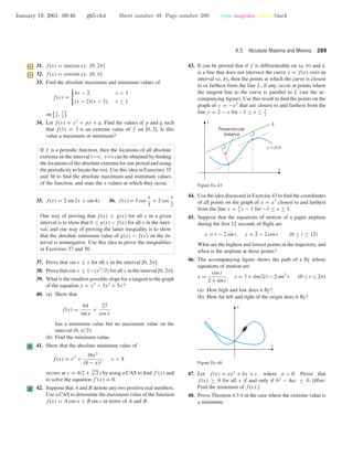 January 19, 2001 09:46 g65-ch4 Sheet number 49 Page number 289 cyan magenta yellow black
4.5 Absolute Maxima and Minima 289
31. f(x) = sin(cos x); [0, 2π]
32. f(x) = cos(sin x); [0, π]
33. Find the absolute maximum and minimum values of
f(x) =
4x − 2, x < 1
(x − 2)(x − 3), x ≥ 1
on 1
2
, 7
2
.
34. Let f(x) = x2
+ px + q. Find the values of p and q such
that f(1) = 3 is an extreme value of f on [0, 2]. Is this
value a maximum or minimum?
If f is a periodic function, then the locations of all absolute
extrema on the interval (−ϱ, +ϱ) can be obtained by ﬁnding
the locations of the absolute extrema for one period and using
the periodicity to locate the rest. Use this idea in Exercises 35
and 36 to ﬁnd the absolute maximum and minimum values
of the function, and state the x-values at which they occur.
35. f(x) = 2 sin 2x + sin 4x 36. f(x) = 3 cos
x
3
+ 2 cos
x
2
One way of proving that f(x) ≤ g(x) for all x in a given
interval is to show that 0 ≤ g(x) − f(x) for all x in the inter-
val; and one way of proving the latter inequality is to show
that the absolute minimum value of g(x) − f(x) on the in-
terval is nonnegative. Use this idea to prove the inequalities
in Exercises 37 and 38.
37. Prove that sin x ≤ x for all x in the interval [0, 2π].
38. Prove that cos x ≥ 1−(x2/2) for all x in the interval [0, 2π].
39. What is the smallest possible slope for a tangent to the graph
of the equation y = x3
− 3x2
+ 5x?
40. (a) Show that
f(x) =
64
sin x
+
27
cos x
has a minimum value but no maximum value on the
interval (0, π/2).
(b) Find the minimum value.
C 41. Show that the absolute minimum value of
f(x) = x2
+
16x2
(8 − x)2
, x > 8
occurs at x = 4(2 + 3√
2 ) by using a CAS to ﬁnd f (x) and
to solve the equation f (x) = 0.
C 42. Suppose that A and B denote any two positive real numbers.
Use a CAS to determine the maximum value of the function
f(x) = A cos x + B sin x in terms of A and B.
43. It can be proved that if f is differentiable on (a, b) and L
is a line that does not intersect the curve y = f(x) over an
interval (a, b), then the points at which the curve is closest
to or farthest from the line L, if any, occur at points where
the tangent line to the curve is parallel to L (see the ac-
companying ﬁgure). Use this result to ﬁnd the points on the
graph of y = −x2
that are closest to and farthest from the
line y = 2 − x for −1 ≤ x ≤ 3
2
.
x
y
y = f(x)
L
Perpendicular
distance
Figure Ex-43
44. Use the idea discussed in Exercise 43 to ﬁnd the coordinates
of all points on the graph of y = x3
closest to and farthest
from the line y = 4
3
x − 1 for −1 ≤ x ≤ 1.
45. Suppose that the equations of motion of a paper airplane
during the ﬁrst 12 seconds of ﬂight are
x = t − 2 sin t, y = 2 − 2 cos t (0 ≤ t ≤ 12)
What are the highest and lowest points in the trajectory, and
when is the airplane at those points?
46. The accompanying ﬁgure shows the path of a ﬂy whose
equations of motion are
x =
cos t
2 + sin t
, y = 3 + sin(2t) − 2 sin2
t (0 ≤ t ≤ 2π)
(a) How high and low does it ﬂy?
(b) How far left and right of the origin does it ﬂy?
x
y
Figure Ex-46
47. Let f(x) = ax2
+ bx + c, where a > 0. Prove that
f(x) ≥ 0 for all x if and only if b2
− 4ac ≤ 0. [Hint:
Find the minimum of f(x).]
48. Prove Theorem 4.5.4 in the case where the extreme value is
a minimum.
 