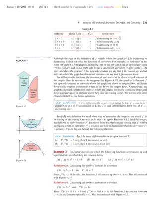 January 19, 2001 09:46 g65-ch4 Sheet number 5 Page number 245 cyan magenta yellow black
4.1 Analysis of Functions I: Increase, Decrease, and Concavity 245
Table 4.1.1
interval (12x)(x + 2)(x – 1) conclusion
f is decreasing on (–∞, –2]
f is increasing on [–2, 0]
f is decreasing on [0, 1]
f is increasing on [1, +∞)
(–)
(–)
(+)
(+)
(–)
(+)
(+)
(+)
(–)
(–)
(–)
(+)
f ′(x)
–
+
–
+
x < –2
1 < x
0 < x < 1
–2 < x < 0
• • • • • • • • • • • • • • • • • • • • • • • • • • • • • • • • • • • • • •
CONCAVITY
Although the sign of the derivative of f reveals where the graph of f is increasing or
decreasing, it does not reveal the direction of curvature. For example, on both sides of the
point in Figure 4.1.7 the graph is increasing, but on the left side it has an upward curvature
(“holds water”) and on the right side it has a downward curvature (“spills water”). On
intervals where the graph of f has upward curvature we say that f is concave up, and on
intervals where the graph has downward curvature we say that f is concave down.
Concave
up
“holds
water”
Concave
down
“spills
water”
Figure 4.1.7
For differentiable functions, the direction of curvature can be characterized in terms of
the tangent lines in two ways: As suggested by Figure 4.1.8, the graph of a function f
has upward curvature on intervals where the graph lies above its tangent lines, and it has
downward curvature on intervals where it lies below its tangent lines. Alternatively, the
graph has upward curvature on intervals where the tangent lines have increasing slopes and
downward curvature on intervals where they have decreasing slopes. We will use this latter
characterization as our formal deﬁnition.
4.1.3 DEFINITION. If f is differentiable on an open interval I, then f is said to be
concave up on I if f is increasing on I, and f is said to be concave down on I if f is
decreasing on I.
To apply this deﬁnition we need some way to determine the intervals on which f is
increasing or decreasing. One way to do this is to apply Theorem 4.1.2 (and the remark
that follows it) to the function f . It follows from that theorem and remark that f will be
increasing where its derivative f is positive and will be decreasing where its derivative f
is negative. This is the idea behind the following theorem.
4.1.4 THEOREM. Let f be twice differentiable on an open interval I.
(a) If f (x) > 0 on I, then f is concave up on I.
(b) If f (x) < 0 on I, then f is concave down on I.
x
y
Concave
down
(spills water)
x
y
Concave
up
(holds water)
Figure 4.1.8
Example 3 Find open intervals on which the following functions are concave up and
open intervals on which they are concave down.
(a) f(x) = x2
− 4x + 3 (b) f(x) = x3
(c) f(x) = x3
− 3x2
+ 1
Solution (a). Calculating the ﬁrst two derivatives we obtain
f (x) = 2x − 4 and f (x) = 2
Since f (x) > 0 for all x, the function f is concave up on (−ϱ, +ϱ). This is consistent
with Figure 4.1.4.
Solution (b). Calculating the ﬁrst two derivatives we obtain
f (x) = 3x2
and f (x) = 6x
Since f (x) < 0 if x < 0 and f (x) > 0 if x > 0, the function f is concave down on
(−ϱ, 0) and concave up on (0, +ϱ). This is consistent with Figure 4.1.5.
 