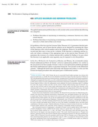 January 19, 2001 09:46 g65-ch4 Sheet number 50 Page number 290 cyan magenta yellow black
290 The Derivative in Graphing and Applications
4.6 APPLIED MAXIMUM AND MINIMUM PROBLEMS
In this section we will show how the methods discussed in the last section can be used
to solve various applied optimization problems.
• • • • • • • • • • • • • • • • • • • • • • • • • • • • • • • • • • • • • •
CLASSIFICATION OF OPTIMIZATION
PROBLEMS
Theappliedoptimizationproblemsthatwewillconsiderinthissectionfallintothefollowing
two categories:
• Problems that reduce to maximizing or minimizing a continuous function over a ﬁnite
closed interval.
• Problemsthatreducetomaximizingorminimizingacontinuousfunctionoveraninﬁnite
interval or a ﬁnite interval that is not closed.
For problems of the ﬁrst type the Extreme-Value Theorem (4.5.3) guarantees that the prob-
lem has a solution, and we know that the solution can be obtained by examining the values
of the function at the critical numbers and at the endpoints. However, for problems of the
second type there may or may not be a solution. If the function is continuous and has ex-
actly one relative extremum of the appropriate type on the interval, then Theorem 4.5.5
guarantees the existence of a solution and provides a method for ﬁnding it. In cases where
this theorem is not applicable some ingenuity may be required to solve the problem.
• • • • • • • • • • • • • • • • • • • • • • • • • • • • • • • • • • • • • •
PROBLEMS INVOLVING FINITE
CLOSED INTERVALS
In his On a Method for the Evaluation of Maxima and Minima, the seventeenth century
French mathematician Pierre de Fermat
∗
solved an optimization problem very similar to
the one posed in our ﬁrst example. Fermat’s work on such optimization problems prompted
the French mathematician Laplace to proclaim Fermat the “true inventor of the differential
calculus.” Although this honor must still reside with Newton and Leibniz, it is the case that
Fermat developed procedures that anticipated parts of differential calculus.
∗
PIERRE DE FERMAT (1601–1665). Fermat, the son of a successful French leather merchant, was a lawyer who
practiced mathematics as a hobby. He received a Bachelor of Civil Laws degree from the University of Orleans in
1631andsubsequentlyheldvariousgovernmentpositions,includingapostascouncillortotheToulouseparliament.
Althoughhewasapparentlyﬁnanciallysuccessful,conﬁdentialdocumentsofthattimesuggestthathisperformance
in ofﬁce and as a lawyer was poor, perhaps because he devoted so much time to mathematics. Throughout his life,
Fermat fought all efforts to have his mathematical results published. He had the unfortunate habit of scribbling
his work in the margins of books and often sent his results to friends without keeping copies for himself. As a
result, he never received credit for many major achievements until his name was raised from obscurity in the
mid-nineteenth century. It is now known that Fermat, simultaneously and independently of Descartes, developed
analytic geometry. Unfortunately, Descartes and Fermat argued bitterly over various problems so that there was
never any real cooperation between these two great geniuses.
Fermat solved many fundamental calculus problems. He obtained the ﬁrst procedure for differentiating poly-
nomials, and solved many important maximization, minimization, area, and tangent problems. His work served
to inspire Isaac Newton. Fermat is best known for his work in number theory, the study of properties of and rela-
tionships between whole numbers. He was the ﬁrst mathematician to make substantial contributions to this ﬁeld
after the ancient Greek mathematician Diophantus. Unfortunately, none of Fermat’s contemporaries appreciated
his work in this area, a fact that eventually pushed Fermat into isolation and obscurity in later life. In addition to
his work in calculus and number theory, Fermat was one of the founders of probability theory and made major
contributions to the theory of optics. Outside mathematics, Fermat was a classical scholar of some note, was ﬂuent
in French, Italian, Spanish, Latin, and Greek, and he composed a considerable amount of Latin poetry.
One of the great mysteries of mathematics is shrouded in Fermat’s work in number theory. In the margin of
a book by Diophantus, Fermat scribbled that for integer values of n greater than 2, the equation xn + yn = zn
has no nonzero integer solutions for x, y, and z. He stated, “I have discovered a truly marvelous proof of this,
which however the margin is not large enough to contain.” This result, which became known as “Fermat’s last
theorem,” appeared to be true, but its proof evaded the greatest mathematical geniuses for 300 years until Professor
Andrew Wiles of Princeton University presented a proof in June 1993 in a dramatic series of three lectures that
drew international media attention (see New York Times, June 27, 1993). As it turned out, that proof had a serious
gap that he and Richard Taylor ﬁxed and published in 1995. A prize of 100,000 German marks was offered in
1908 for the solution, but it is worthless today because of inﬂation.
 