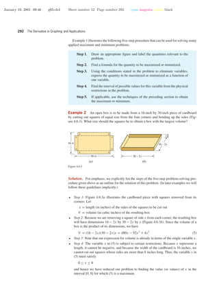 January 19, 2001 09:46 g65-ch4 Sheet number 52 Page number 292 cyan magenta yellow black
292 The Derivative in Graphing and Applications
Example 1 illustrates the following ﬁve-step procedure that can be used for solving many
applied maximum and minimum problems.
Step 1. Draw an appropriate ﬁgure and label the quantities relevant to the
problem.
Step 2. Find a formula for the quantity to be maximized or minimized.
Step 3. Using the conditions stated in the problem to eliminate variables,
express the quantity to be maximized or minimized as a function of
one variable.
Step 4. Find the interval of possible values for this variable from the physical
restrictions in the problem.
Step 5. If applicable, use the techniques of the preceding section to obtain
the maximum or minimum.
Example 2 An open box is to be made from a 16-inch by 30-inch piece of cardboard
by cutting out squares of equal size from the four corners and bending up the sides (Fig-
ure 4.6.3). What size should the squares be to obtain a box with the largest volume?
x
x
x
x
x
x
x
x
16 in
30 in
16 – 2x
30 – 2x
x
(b)(a)
Figure 4.6.3
Solution. For emphasis, we explicitly list the steps of the ﬁve-step problem-solving pro-
cedure given above as an outline for the solution of this problem. (In later examples we will
follow these guidelines implicitly.)
• Step 1: Figure 4.6.3a illustrates the cardboard piece with squares removed from its
corners. Let
x = length (in inches) of the sides of the squares to be cut out
V = volume (in cubic inches) of the resulting box
• Step 2: Because we are removing a square of side x from each corner, the resulting box
will have dimensions 16 − 2x by 30 − 2x by x (Figure 4.6.3b). Since the volume of a
box is the product of its dimensions, we have
V = (16 − 2x)(30 − 2x)x = 480x − 92x2
+ 4x3
(5)
• Step 3: Note that our expression for volume is already in terms of the single variable x.
• Step 4: The variable x in (5) is subject to certain restrictions. Because x represents a
length, it cannot be negative, and because the width of the cardboard is 16 inches, we
cannot cut out squares whose sides are more than 8 inches long. Thus, the variable x in
(5) must satisfy
0 ≤ x ≤ 8
and hence we have reduced our problem to ﬁnding the value (or values) of x in the
interval [0, 8] for which (5) is a maximum.
 