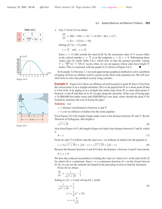 January 19, 2001 09:46 g65-ch4 Sheet number 53 Page number 293 cyan magenta yellow black
4.6 Applied Maximum and Minimum Problems 293
• Step 5: From (5) we obtain
dV
dx
= 480 − 184x + 12x2
= 4(120 − 46x + 3x2
)
= 4(x − 12)(3x − 10)
Setting dV /dx = 0 yields
x = 10
3
and x = 12
Since x = 12 falls outside the interval [0, 8], the maximum value of V occurs either
at the critical number x = 10
3
or at the endpoints x = 0, x = 8. Substituting these
values into (5) yields Table 4.6.2, which tells us that the greatest possible volume
V = 19600
27
in3
≈ 726 in3
occurs when we cut out squares whose sides have length 10
3
inches. This is consistent with the graph of (5) shown in Figure 4.6.4.
Table 4.6.2
0
0
8
0
x
V
10
3
19600
27
≈ 726
1 2 3 4 5 6 7 8
100
200
300
400
500
600
700
800
x (in)
V (in2
)
Figure 4.6.4
In Example 2 of Section 1.1 we used approximate graphical methods to solve a problem
of piping oil from an offshore well to a point on the shore with minimal cost. We will now
show how to solve that problem exactly using calculus.
Example 3 Figure 4.6.5 shows an offshore oil well located at a point W that is 5 km from
the closest point A on a straight shoreline. Oil is to be piped from W to a shore point B that
is 8 km from A by piping it on a straight line under water from W to some shore point P
between A and B and then on to B via pipe along the shoreline. If the cost of laying pipe
is $1,000,000/km under water and $500,000/km over land, where should the point P be
located to minimize the cost of laying the pipe?
A P
W
B
8 km
8 – xx
5 km
Figure 4.6.5
Solution. Let
x = distance (in kilometers) between A and P
c = cost (in millions of dollars) for the entire pipeline
From Figure 4.6.5 the length of pipe under water is the distance between W and P . By the
Theorem of Pythagoras, that length is
x2 + 25 (6)
Also from Figure 4.6.5, the length of pipe over land is the distance between P and B, which
is
8 − x (7)
From (6) and (7) it follows that the total cost c (in millions of dollars) for the pipeline is
c = 1( x2 + 25 ) + 1
2
(8 − x) =
√
x2 + 25 + 1
2
(8 − x) (8)
Because the distance between A and B is 8 km, the distance x between A and P must satisfy
0 ≤ x ≤ 8
We have thus reduced our problem to ﬁnding the value (or values) of x in the interval [0, 8]
for which (8) is a minimum. Since c is a continuous function of x on the closed interval
[0, 8], we can use the methods developed in the preceding section to ﬁnd the minimum.
From (8) we obtain
dc
dx
=
x
x2 + 25
−
1
2
Setting dc/dx = 0 and solving for x yields
x
x2 + 25
=
1
2
x2
=
1
4
(x2
+ 25)
x = ±
5
√
3
(9)
 