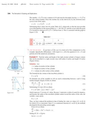 January 19, 2001 09:46 g65-ch4 Sheet number 54 Page number 294 cyan magenta yellow black
294 The Derivative in Graphing and Applications
The number −5/
√
3 is not a solution of (9) and must be discarded, leaving x = 5/
√
3 as
the only critical number. Since this number lies in the interval [0, 8], the minimum must
occur at one of the values
x = 0, x = 5/
√
3, x = 8
Substituting these values into (8) yields Table 4.6.3, which tells us that the least possible
cost of the pipeline (to the nearest dollar) is c = $8,330,127, and this occurs when the point
P is located at a distance of 5/
√
3 ≈ 2.89 km from A. This is consistent with the graph in
Figure 1.1.9c.
Table 4.6.3
0
9 √89 ≈ 9.433981
8x
c
5
√3
10
√3
5
+ (4 – ) ≈ 8.330127
√32
••
•
•
•
•
•
•
•
•
•
•
•
FOR THE READER. If you have a CAS, use it to check all of the computations in this
example. Speciﬁcally, differentiate c with respect to x, solve the equation dc/dx = 0, and
perform all of the numerical calculations.
Example 4 Find the radius and height of the right circular cylinder of largest volume
that can be inscribed in a right circular cone with radius 6 inches and height 10 inches
(Figure 4.6.6a).
Solution. Let
r = radius (in inches) of the cylinder
h = height (in inches) of the cylinder
V = volume (in cubic inches) of the cylinder
The formula for the volume of the inscribed cylinder is
V = πr2
h (10)
To eliminate one of the variables in (10) we need a relationship between r and h. Using
similar triangles (Figure 4.6.6b) we obtain
10 − h
r
=
10
6
or h = 10 − 5
3
r (11)
Substituting (11) into (10) we obtain
V = πr2
10 − 5
3
r = 10πr2
− 5
3
πr3
(12)
which expresses V in terms of r alone. Because r represents a radius it cannot be negative,
and because the radius of the inscribed cylinder cannot exceed the radius of the cone, the
variable r must satisfy
0 ≤ r ≤ 6
Thus, we have reduced the problem to that of ﬁnding the value (or values) of r in [0, 6]
for which (12) is a maximum. Since V is a continuous function of r on [0, 6], the methods
developed in the preceding section apply.
r
6
10 in
10 – h
h
(b)
10 in
(a)
6 in
r
h
Figure 4.6.6
From (12) we obtain
dV
dr
= 20πr − 5πr2
= 5πr(4 − r)
Setting dV /dr = 0 gives
5πr(4 − r) = 0
 