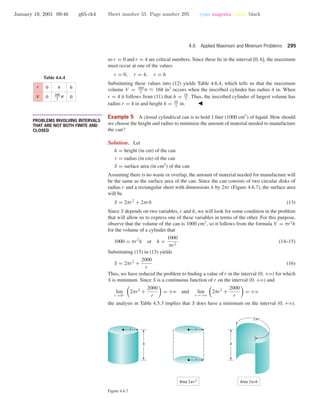 January 19, 2001 09:46 g65-ch4 Sheet number 55 Page number 295 cyan magenta yellow black
4.6 Applied Maximum and Minimum Problems 295
so r = 0 and r = 4 are critical numbers. Since these lie in the interval [0, 6], the maximum
must occur at one of the values
r = 0, r = 4, r = 6
Substituting these values into (12) yields Table 4.6.4, which tells us that the maximum
volume V = 160
3
π ≈ 168 in3
occurs when the inscribed cylinder has radius 4 in. When
r = 4 it follows from (11) that h = 10
3
. Thus, the inscribed cylinder of largest volume has
radius r = 4 in and height h = 10
3
in.
Table 4.6.4
0
0
64
0
r
V 160
3
p
• • • • • • • • • • • • • • • • • • • • • • • • • • • • • • • • • • • • • •
PROBLEMS INVOLVING INTERVALS
THAT ARE NOT BOTH FINITE AND
CLOSED
Example 5 A closed cylindrical can is to hold 1 liter (1000 cm3
) of liquid. How should
we choose the height and radius to minimize the amount of material needed to manufacture
the can?
Solution. Let
h = height (in cm) of the can
r = radius (in cm) of the can
S = surface area (in cm2
) of the can
Assuming there is no waste or overlap, the amount of material needed for manufacture will
be the same as the surface area of the can. Since the can consists of two circular disks of
radius r and a rectangular sheet with dimensions h by 2πr (Figure 4.6.7), the surface area
will be
S = 2πr2
+ 2πrh (13)
Since S depends on two variables, r and h, we will look for some condition in the problem
that will allow us to express one of these variables in terms of the other. For this purpose,
observe that the volume of the can is 1000 cm3
, so it follows from the formula V = πr2
h
for the volume of a cylinder that
1000 = πr2
h or h =
1000
πr2
(14–15)
Substituting (15) in (13) yields
S = 2πr2
+
2000
r
(16)
Thus, we have reduced the problem to ﬁnding a value of r in the interval (0, +ϱ) for which
S is minimum. Since S is a continuous function of r on the interval (0, +ϱ) and
lim
r →0+
2πr2
+
2000
r
= +ϱ and lim
r →+ϱ
2πr2
+
2000
r
= +ϱ
the analysis in Table 4.5.3 implies that S does have a minimum on the interval (0, +ϱ).
rr
r
h h
2pr
Area 2prhArea 2pr2
Figure 4.6.7
 