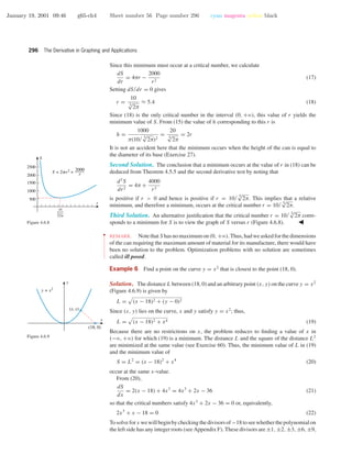 January 19, 2001 09:46 g65-ch4 Sheet number 56 Page number 296 cyan magenta yellow black
296 The Derivative in Graphing and Applications
Since this minimum must occur at a critical number, we calculate
dS
dr
= 4πr −
2000
r2
(17)
Setting dS/dr = 0 gives
r =
10
3√
2π
≈ 5.4 (18)
Since (18) is the only critical number in the interval (0, +ϱ), this value of r yields the
minimum value of S. From (15) the value of h corresponding to this r is
h =
1000
π(10/ 3√
2π)2
=
20
3√
2π
= 2r
It is not an accident here that the minimum occurs when the height of the can is equal to
the diameter of its base (Exercise 27).
Second Solution. The conclusion that a minimum occurs at the value of r in (18) can be
deduced from Theorem 4.5.5 and the second derivative test by noting that
d2
S
dr2
= 4π +
4000
r3
is positive if r > 0 and hence is positive if r = 10/ 3√
2π. This implies that a relative
minimum, and therefore a minimum, occurs at the critical number r = 10/ 3√
2π.
Third Solution. An alternative justiﬁcation that the critical number r = 10/ 3√
2π corre-
sponds to a minimum for S is to view the graph of S versus r (Figure 4.6.8).
1000
500
2000
1500
2500
r
S
S = 2pr2
+
2000
r
10
√2p
3
Figure 4.6.8
••
•
•
•
•
•
•
•
•
•
•
•
•
•
•
•
•
•
REMARK. NotethatS hasnomaximumon(0, +ϱ).Thus,hadweaskedforthedimensions
of the can requiring the maximum amount of material for its manufacture, there would have
been no solution to the problem. Optimization problems with no solution are sometimes
called ill posed.
Example 6 Find a point on the curve y = x2
that is closest to the point (18, 0).
x
y
y = x2
(x, y)
(18, 0)
Figure 4.6.9
Solution. The distance L between (18, 0) and an arbitrary point (x, y) on the curve y = x2
(Figure 4.6.9) is given by
L = (x − 18)2 + (y − 0)2
Since (x, y) lies on the curve, x and y satisfy y = x2
; thus,
L = (x − 18)2 + x4 (19)
Because there are no restrictions on x, the problem reduces to ﬁnding a value of x in
(−ϱ, +ϱ) for which (19) is a minimum. The distance L and the square of the distance L2
are minimized at the same value (see Exercise 60). Thus, the minimum value of L in (19)
and the minimum value of
S = L2
= (x − 18)2
+ x4
(20)
occur at the same x-value.
From (20),
dS
dx
= 2(x − 18) + 4x3
= 4x3
+ 2x − 36 (21)
so that the critical numbers satisfy 4x3
+ 2x − 36 = 0 or, equivalently,
2x3
+ x − 18 = 0 (22)
Tosolveforx wewillbeginbycheckingthedivisorsof−18toseewhetherthepolynomialon
the left side has any integer roots (see Appendix F). These divisors are ±1, ±2, ±3, ±6, ±9,
 