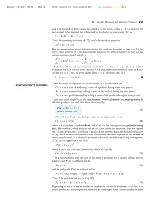 January 19, 2001 09:46 g65-ch4 Sheet number 57 Page number 297 cyan magenta yellow black
4.6 Applied Maximum and Minimum Problems 297
and ±18. A check of these values shows that x = 2 is a root, so that x − 2 is a factor of the
polynomial. After dividing the polynomial by this factor we can rewrite (22) as
(x − 2)(2x2
+ 4x + 9) = 0
Thus, the remaining solutions of (22) satisfy the quadratic equation
2x2
+ 4x + 9 = 0
But this equation has no real solutions (using the quadratic formula), so that x = 2 is the
only critical number of S. To determine the nature of this critical number we will use the
second derivative test. From (21),
d2
S
dx2
= 12x2
+ 2, so
d2
S
dx2
x=2
= 50 > 0
which shows that a relative minimum occurs at x = 2. Since x = 2 is the only relative
extremum for L, it follows from Theorem 4.5.5 that an absolute minimum value of L also
occurs at x = 2. Thus, the point on the curve y = x2
closest to (18, 0) is
(x, y) = (x, x2
) = (2, 4)
• • • • • • • • • • • • • • • • • • • • • • • • • • • • • • • • • • • • • •
AN APPLICATION TO ECONOMICS
Three functions of importance to an economist or a manufacturer are
C(x) = total cost of producing x units of a product during some time period
R(x) = total revenue from selling x units of the product during the time period
P(x) = total proﬁt obtained by selling x units of the product during the time period
These are called, respectively, the cost function, revenue function, and proﬁt function. If
all units produced are sold, then these are related by
P(x) = R(x) − C(x)
[proﬁt] = [revenue] – [cost]
(23)
The total cost C(x) of producing x units can be expressed as a sum
C(x) = a + M(x) (24)
where a is a constant, called overhead, and M(x) is a function representing manufacturing
cost. The overhead, which includes such ﬁxed costs as rent and insurance, does not depend
on x; it must be paid even if nothing is produced. On the other hand, the manufacturing cost
M(x), which includes such items as cost of materials and labor, depends on the number of
items manufactured. It is shown in economics that with suitable simplifying assumptions,
M(x) can be expressed in the form
M(x) = bx + cx2
where b and c are constants. Substituting this in (24) yields
C(x) = a + bx + cx2
(25)
If a manufacturing ﬁrm can sell all the items it produces for p dollars apiece, then its
total revenue R(x) (in dollars) will be
R(x) = px (26)
and its total proﬁt P(x) (in dollars) will be
P(x) = [total revenue] − [total cost] = R(x) − C(x) = px − C(x)
Thus, if the cost function is given by (25),
P(x) = px − (a + bx + cx2
) (27)
Depending on such factors as number of employees, amount of machinery available, eco-
nomic conditions, and competition, there will be some upper limit on the number of items
 