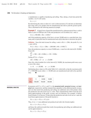 January 19, 2001 09:46 g65-ch4 Sheet number 58 Page number 298 cyan magenta yellow black
298 The Derivative in Graphing and Applications
a manufacturer is capable of producing and selling. Thus, during a ﬁxed time period the
variable x in (27) will satisfy
0 ≤ x ≤
By determining the value or values of x in [0, ] that maximize (27), the ﬁrm can determine
how many units of its product must be manufactured and sold to yield the greatest proﬁt.
This is illustrated in the following numerical example.
Example 7 A liquid form of penicillin manufactured by a pharmaceutical ﬁrm is sold in
bulk at a price of $200 per unit. If the total production cost (in dollars) for x units is
C(x) = 500,000 + 80x + 0.003x2
and if the production capacity of the ﬁrm is at most 30,000 units in a speciﬁed time, how
many units of penicillin must be manufactured and sold in that time to maximize the proﬁt?
Solution. Since the total revenue for selling x units is R(x) = 200x, the proﬁt P (x) on
x units will be
P(x) = R(x) − C(x) = 200x − (500,000 + 80x + 0.003x2
) (28)
Since the production capacity is at most 30,000 units, x must lie in the interval [0, 30,000].
From (28)
dP
dx
= 200 − (80 + 0.006x) = 120 − 0.006x
Setting dP/dx = 0 gives
120 − 0.006x = 0 or x = 20,000
Since this critical number lies in the interval [0, 30,000], the maximum proﬁt must occur
at one of the values
x = 0, x = 20,000, or x = 30,000
Substituting these values in (28) yields Table 4.6.5, which tells us that the maximum proﬁt
P = $700,000 occurs when x = 20,000 units are manufactured and sold in the speciﬁed
time.
Table 4.6.5
0
–500,000 700,000
20,000
400,000
30,000x
P(x)
• • • • • • • • • • • • • • • • • • • • • • • • • • • • • • • • • • • • • •
MARGINAL ANALYSIS
Economists call P (x), R (x), and C (x) the marginal proﬁt, marginal revenue, and mar-
ginal cost, respectively; and they interpret these quantities as the additional proﬁt, revenue,
and cost that result from producing and selling one additional unit of the product when
the production and sales levels are at x units. These interpretations follow from the local
linear approximations of the proﬁt, revenue, and cost functions. For example, it follows
from Formula (2) of Section 3.8 that when the production and sales levels are at x units the
local linear approximation of the proﬁt function is
P(x + x) ≈ P(x) + P (x) x
Thus, if x = 1 (one additional unit produced and sold), this formula implies
P(x + 1) ≈ P(x) + P (x)
and hence the additional proﬁt that results from producing and selling one additional unit
can be approximated as
P(x + 1) − P(x) ≈ P (x)
 