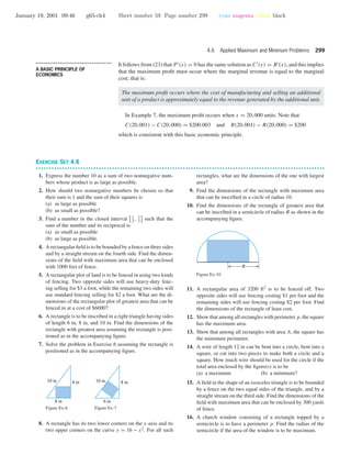 January 19, 2001 09:46 g65-ch4 Sheet number 59 Page number 299 cyan magenta yellow black
4.6 Applied Maximum and Minimum Problems 299
• • • • • • • • • • • • • • • • • • • • • • • • • • • • • • • • • • • • • •
A BASIC PRINCIPLE OF
ECONOMICS
It follows from (23) that P (x) = 0 has the same solution as C (x) = R (x), and this implies
that the maximum proﬁt must occur where the marginal revenue is equal to the marginal
cost; that is:
The maximum proﬁt occurs where the cost of manufacturing and selling an additional
unit of a product is approximately equal to the revenue generated by the additional unit.
In Example 7, the maximum proﬁt occurs when x = 20,000 units. Note that
C(20,001) − C(20,000) = $200.003 and R(20,001) − R(20,000) = $200
which is consistent with this basic economic principle.
EXERCISE SET 4.6
• • • • • • • • • • • • • • • • • • • • • • • • • • • • • • • • • • • • • • • • • • • • • • • • • • • • • • • • • • • • • • • • • • • • • • • • • • • • • • • • • • • • • • • • • • • • • • • • • • • • • • • • • • • • • •
1. Express the number 10 as a sum of two nonnegative num-
bers whose product is as large as possible.
2. How should two nonnegative numbers be chosen so that
their sum is 1 and the sum of their squares is
(a) as large as possible
(b) as small as possible?
3. Find a number in the closed interval 1
2
, 3
2
such that the
sum of the number and its reciprocal is
(a) as small as possible
(b) as large as possible.
4. A rectangular ﬁeld is to be bounded by a fence on three sides
and by a straight stream on the fourth side. Find the dimen-
sions of the ﬁeld with maximum area that can be enclosed
with 1000 feet of fence.
5. A rectangular plot of land is to be fenced in using two kinds
of fencing. Two opposite sides will use heavy-duty fenc-
ing selling for $3 a foot, while the remaining two sides will
use standard fencing selling for $2 a foot. What are the di-
mensions of the rectangular plot of greatest area that can be
fenced in at a cost of $6000?
6. A rectangle is to be inscribed in a right triangle having sides
of length 6 in, 8 in, and 10 in. Find the dimensions of the
rectangle with greatest area assuming the rectangle is posi-
tioned as in the accompanying ﬁgure.
7. Solve the problem in Exercise 6 assuming the rectangle is
positioned as in the accompanying ﬁgure.
10 in 8 in
6 in
Figure Ex-6
10 in 8 in
6 in
Figure Ex-7
8. A rectangle has its two lower corners on the x-axis and its
two upper corners on the curve y = 16 − x2
. For all such
rectangles, what are the dimensions of the one with largest
area?
9. Find the dimensions of the rectangle with maximum area
that can be inscribed in a circle of radius 10.
10. Find the dimensions of the rectangle of greatest area that
can be inscribed in a semicircle of radius R as shown in the
accompanying ﬁgure.
R
Figure Ex-10
11. A rectangular area of 3200 ft2
is to be fenced off. Two
opposite sides will use fencing costing $1 per foot and the
remaining sides will use fencing costing $2 per foot. Find
the dimensions of the rectangle of least cost.
12. Show that among all rectangles with perimeter p, the square
has the maximum area.
13. Show that among all rectangles with area A, the square has
the minimum perimeter.
14. A wire of length 12 in can be bent into a circle, bent into a
square, or cut into two pieces to make both a circle and a
square. How much wire should be used for the circle if the
total area enclosed by the ﬁgure(s) is to be
(a) a maximum (b) a minimum?
15. A ﬁeld in the shape of an isosceles triangle is to be bounded
by a fence on the two equal sides of the triangle, and by a
straight stream on the third side. Find the dimensions of the
ﬁeld with maximum area that can be enclosed by 300 yards
of fence.
16. A church window consisting of a rectangle topped by a
semicircle is to have a perimeter p. Find the radius of the
semicircle if the area of the window is to be maximum.
 
