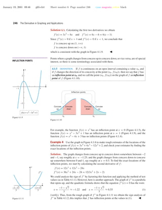 January 19, 2001 09:46 g65-ch4 Sheet number 6 Page number 246 cyan magenta yellow black
246 The Derivative in Graphing and Applications
Solution (c). Calculating the ﬁrst two derivatives we obtain
f (x) = 3x2
− 6x and f (x) = 6x − 6 = 6(x − 1)
Since f (x) > 0 if x > 1 and f (x) < 0 if x < 1, we conclude that
f is concave up on (1, +ϱ)
f is concave down on (−ϱ, 1)
which is consistent with the graph in Figure 4.1.9.
– 1 3
–3
2
x
y
f(x) = x3
– 3x2
+ 1
Figure 4.1.9
• • • • • • • • • • • • • • • • • • • • • • • • • • • • • • • • • • • • • •
INFLECTION POINTS
Points where a graph changes from concave up to concave down, or vice versa, are of special
interest, so there is some terminology associated with them.
4.1.5 DEFINITION. If f is continuous on an open interval containing a value x0, and
if f changes the direction of its concavity at the point (x0, f(x0)), then we say that f has
an inﬂection point at x0, and we call the point (x0, f(x0)) on the graph of f an inﬂection
point of f (Figure 4.1.10).
x0
Concave
down
Concave
up
x0
Concave
up
Concave
down
Inflection points
Figure 4.1.10
For example, the function f(x) = x3
has an inﬂection point at x = 0 (Figure 4.1.5), the
function f(x) = x3
− 3x2
+ 1 has an inﬂection point at x = 1 (Figure 4.1.9), and the
function f(x) = x2
− 4x + 3 has no inﬂection points (Figure 4.1.4).
x
y
3
–1 – √7
3
–1 + √7
f ′′
Figure 4.1.11
Example 4 Use the graph in Figure 4.1.6 to make rough estimates of the locations of the
inﬂection points of f(x) = 3x4
+ 4x3
− 12x2
+ 2, and check your estimates by ﬁnding the
exact locations of the inﬂection points.
Solution. The graph changes from concave up to concave down somewhere between −2
and −1, say roughly at x = −1.25; and the graph changes from concave down to concave
up somewhere between 0 and 1, say roughly at x = 0.5. To ﬁnd the exact locations of the
inﬂection points, we start by calculating the second derivative of f :
f (x) = 12x3
+ 12x2
− 24x
f (x) = 36x2
+ 24x − 24 = 12(3x2
+ 2x − 2)
We could analyze the sign of f by factoring this function and applying the method of test
values (as in Table 4.1.1). However, here is another approach. The graph of f is a parabola
that opens up, and the quadratic formula shows that the equation f (x) = 0 has the roots
x =
−1 −
√
7
3
≈ −1.22 and x =
−1 +
√
7
3
≈ 0.55 (1)
(verify). Thus, from the rough graph of f in Figure 4.1.11 we obtain the sign analysis of
f in Table 4.1.2; this implies that f has inﬂection points at the values in (1).
 