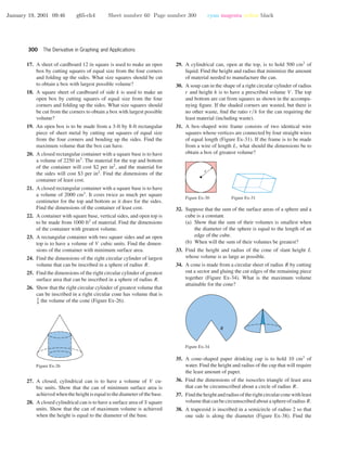 January 19, 2001 09:46 g65-ch4 Sheet number 60 Page number 300 cyan magenta yellow black
300 The Derivative in Graphing and Applications
17. A sheet of cardboard 12 in square is used to make an open
box by cutting squares of equal size from the four corners
and folding up the sides. What size squares should be cut
to obtain a box with largest possible volume?
18. A square sheet of cardboard of side k is used to make an
open box by cutting squares of equal size from the four
corners and folding up the sides. What size squares should
be cut from the corners to obtain a box with largest possible
volume?
19. An open box is to be made from a 3-ft by 8-ft rectangular
piece of sheet metal by cutting out squares of equal size
from the four corners and bending up the sides. Find the
maximum volume that the box can have.
20. A closed rectangular container with a square base is to have
a volume of 2250 in3
. The material for the top and bottom
of the container will cost $2 per in2
, and the material for
the sides will cost $3 per in2
. Find the dimensions of the
container of least cost.
21. A closed rectangular container with a square base is to have
a volume of 2000 cm3
. It costs twice as much per square
centimeter for the top and bottom as it does for the sides.
Find the dimensions of the container of least cost.
22. A container with square base, vertical sides, and open top is
to be made from 1000 ft2
of material. Find the dimensions
of the container with greatest volume.
23. A rectangular container with two square sides and an open
top is to have a volume of V cubic units. Find the dimen-
sions of the container with minimum surface area.
24. Find the dimensions of the right circular cylinder of largest
volume that can be inscribed in a sphere of radius R.
25. Find the dimensions of the right circular cylinder of greatest
surface area that can be inscribed in a sphere of radius R.
26. Show that the right circular cylinder of greatest volume that
can be inscribed in a right circular cone has volume that is
4
9
the volume of the cone (Figure Ex-26).
Figure Ex-26
27. A closed, cylindrical can is to have a volume of V cu-
bic units. Show that the can of minimum surface area is
achieved when the height is equal to the diameter of the base.
28. A closed cylindrical can is to have a surface area of S square
units. Show that the can of maximum volume is achieved
when the height is equal to the diameter of the base.
29. A cylindrical can, open at the top, is to hold 500 cm3
of
liquid. Find the height and radius that minimize the amount
of material needed to manufacture the can.
30. A soup can in the shape of a right circular cylinder of radius
r and height h is to have a prescribed volume V . The top
and bottom are cut from squares as shown in the accompa-
nying ﬁgure. If the shaded corners are wasted, but there is
no other waste, ﬁnd the ratio r/h for the can requiring the
least material (including waste).
31. A box-shaped wire frame consists of two identical wire
squares whose vertices are connected by four straight wires
of equal length (Figure Ex-31). If the frame is to be made
from a wire of length L, what should the dimensions be to
obtain a box of greatest volume?
r
Figure Ex-30 Figure Ex-31
32. Suppose that the sum of the surface areas of a sphere and a
cube is a constant.
(a) Show that the sum of their volumes is smallest when
the diameter of the sphere is equal to the length of an
edge of the cube.
(b) When will the sum of their volumes be greatest?
33. Find the height and radius of the cone of slant height L
whose volume is as large as possible.
34. A cone is made from a circular sheet of radius R by cutting
out a sector and gluing the cut edges of the remaining piece
together (Figure Ex-34). What is the maximum volume
attainable for the cone?
R
Figure Ex-34
35. A cone-shaped paper drinking cup is to hold 10 cm3
of
water. Find the height and radius of the cup that will require
the least amount of paper.
36. Find the dimensions of the isosceles triangle of least area
that can be circumscribed about a circle of radius R.
37. Findtheheightandradiusoftherightcircularconewithleast
volumethatcanbecircumscribedaboutasphereofradiusR.
38. A trapezoid is inscribed in a semicircle of radius 2 so that
one side is along the diameter (Figure Ex-38). Find the
 