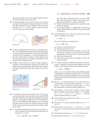 January 19, 2001 09:46 g65-ch4 Sheet number 61 Page number 301 cyan magenta yellow black
4.6 Applied Maximum and Minimum Problems 301
maximum possible area for the trapezoid. [Hint: Express
the area of the trapezoid in terms of θ.]
39. A drainage channel is to be made so that its cross section
is a trapezoid with equally sloping sides (Figure Ex-39). If
the sides and bottom all have a length of 5 ft, how should
the angle θ (0 ≤ θ ≤ π/2) be chosen to yield the greatest
cross-sectional area of the channel?
u
2
Figure Ex-38
5 ftu
5 ft
Figure Ex-39
40. A lamp is suspended above the center of a round table of ra-
dius r. How high above the table should the lamp be placed
to achieve maximum illumination at the edge of the table?
[Assume that the illumination I is directly proportional to
the cosine of the angle of incidence φ of the light rays and
inversely proportional to the square of the distance l from
the light source (Figure Ex-40).]
41. A plank is used to reach over a fence 8 ft high to support a
wall that is 1 ft behind the fence (Figure Ex-41). What is the
length of the shortest plank that can be used? [Hint: Express
the length of the plank in terms of the angle θ shown in the
ﬁgure.]
r
l
Light
source
f
Figure Ex-40
u
1 ft
8 ft
Figure Ex-41
42. A commercial cattle ranch currently allows 20 steers per
acre of grazing land; on the average its steers weigh 2000 lb
at market. Estimates by the Agriculture Department indicate
that the average market weight per steer will be reduced by
50 lb for each additional steer added per acre of grazing
land. How many steers per acre should be allowed in order
for the ranch to get the largest possible total market weight
for its cattle?
43. (a) A chemical manufacturer sells sulfuric acid in bulk at a
price of $100 per unit. If the daily total production cost
in dollars for x units is
C(x) = 100,000 + 50x + 0.0025x2
and if the daily production capacity is at most 7000
units, how many units of sulfuric acid must be manu-
factured and sold daily to maximize the proﬁt?
(b) Would it beneﬁt the manufacturer to expand the daily
production capacity?
(c) Use marginal analysis to approximate the effect on
proﬁt if daily production could be increased from 7000
to 7001 units.
44. A ﬁrm determines that x units of its product can be sold
daily at p dollars per unit, where
x = 1000 − p
The cost of producing x units per day is
C(x) = 3000 + 20x
(a) Find the revenue function R(x).
(b) Find the proﬁt function P(x).
(c) Assuming that the production capacity is at most 500
units per day, determine how many units the company
must produce and sell each day to maximize the proﬁt.
(d) Find the maximum proﬁt.
(e) What price per unit must be charged to obtain the
maximum proﬁt?
45. In a certain chemical manufacturing process, the daily
weight y of defective chemical output depends on the total
weight x of all output according to the empirical formula
y = 0.01x + 0.00003x2
where x and y are in pounds. If the proﬁt is $100 per pound
of nondefective chemical produced and the loss is $20 per
pound of defective chemical produced, how many pounds
of chemical should be produced daily to maximize the total
daily proﬁt?
46. The cost c (in dollars per hour) to run an ocean liner at a
constantspeedv (inmilesperhour)isgivenbyc = a + bvn
,
where a, b, and n are positive constants with n > 1. Find
the speed needed to make the cheapest 3000-mi run.
47. Two particles, A and B, are in motion in the xy-plane.
Their coordinates at each instant of time t (t ≥ 0) are given
by xA = t, yA = 2t, xB = 1 − t, and yB = t. Find the
minimum distance between A and B.
48. Follow the directions of Exercise 47, with xA = t, yA = t2
,
xB = 2t, and yB = 2.
49. Prove that (1, 0) is the closest point on the curve x2
+y2
= 1
to (2, 0).
50. Find all points on the curve y =
√
x for 0 ≤ x ≤ 3 that
are closest to, and at the greatest distance from, the point
(2, 0).
51. Find all points on the curve x2
− y2
= 1 closest to (0, 2).
52. Find a point on the curve x = 2y2
closest to (0, 9).
 