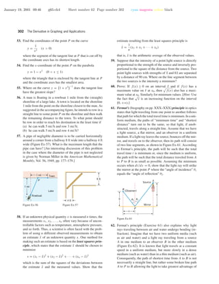 January 19, 2001 09:46 g65-ch4 Sheet number 62 Page number 302 cyan magenta yellow black
302 The Derivative in Graphing and Applications
53. Find the coordinates of the point P on the curve
y =
1
x2
(x > 0)
where the segment of the tangent line at P that is cut off by
the coordinate axes has its shortest length.
54. Find the x-coordinate of the point P on the parabola
y = 1 − x2
(0 < x ≤ 1)
where the triangle that is enclosed by the tangent line at P
and the coordinate axes has the smallest area.
55. Where on the curve y = 1 + x2 −1
does the tangent line
have the greatest slope?
56. A man is ﬂoating in a rowboat 1 mile from the (straight)
shoreline of a large lake. A town is located on the shoreline
1 mile from the point on the shoreline closest to the man. As
suggested in the accompanying ﬁgure, he intends to row in a
straight line to some point P on the shoreline and then walk
the remaining distance to the town. To what point should
he row in order to reach his destination in the least time if
(a) he can walk 5 mi/h and row 3 mi/h;
(b) he can walk 5 mi/h and row 4 mi/h?
57. A pipe of negligible diameter is to be carried horizontally
around a corner from a hallway 8 ft wide into a hallway 4 ft
wide (Figure Ex-57). What is the maximum length that the
pipe can have? [An interesting discussion of this problem
in the case where the diameter of the pipe is not neglected
is given by Norman Miller in the American Mathematical
Monthly, Vol. 56, 1949, pp. 177–179.]
Rowboat
Town
1 mi
1 mi
Lake
P
Figure Ex-56
8 ft
4 ft
Figure Ex-57
58. If an unknown physical quantity x is measured n times, the
measurements x1, x2, . . . , xn often vary because of uncon-
trollable factors such as temperature, atmospheric pressure,
and so forth. Thus, a scientist is often faced with the prob-
lem of using n different observed measurements to obtain
an estimate ¯x of an unknown quantity x. One method for
making such an estimate is based on the least squares prin-
ciple, which states that the estimate ¯x should be chosen to
minimize
s = (x1 − ¯x)2
+ (x2 − ¯x)2
+ · · · + (xn − ¯x)2
which is the sum of the squares of the deviations between
the estimate ¯x and the measured values. Show that the
estimate resulting from the least squares principle is
¯x =
1
n
(x1 + x2 + · · · + xn)
that is, ¯x is the arithmetic average of the observed values.
59. Suppose that the intensity of a point light source is directly
proportional to the strength of the source and inversely pro-
portional to the square of the distance from the source. Two
point light sources with strengths of S and 8S are separated
by a distance of 90 cm. Where on the line segment between
the two sources is the intensity a minimum?
60. Prove: If f(x) ≥ 0 on an interval I and if f(x) has a
maximum value on I at x0, then f(x) also has a maxi-
mum value at x0. Similarly for minimum values. [Hint: Use
the fact that
√
x is an increasing function on the interval
[0, +ϱ).]
61. Fermat’s (biography on pp. XXX–XXX) principle in optics
states that light traveling from one point to another follows
that path for which the total travel time is minimum. In a uni-
form medium, the paths of “minimum time” and “shortest
distance” turn out to be the same, so that light, if unob-
structed, travels along a straight line. Assume that we have
a light source, a ﬂat mirror, and an observer in a uniform
medium. If a light ray leaves the source, bounces off the mir-
ror, and travels on to the observer, then its path will consist
of two line segments, as shown in Figure Ex-61. According
to Fermat’s principle, the path will be such that the total
travel time t is minimum or, since the medium is uniform,
the path will be such that the total distance traveled from A
to P to B is as small as possible. Assuming the minimum
occurs when dt/dx = 0, show that the light ray will strike
the mirror at the point P where the “angle of incidence” θ1
equals the “angle of reﬂection” θ2.
a
x
c
b
A
B
P
(Observer)
Mirror
Source
u2 u1
Figure Ex-61
62. Fermat’s principle (Exercise 61) also explains why light
rays traveling between air and water undergo bending (re-
fraction). Imagine that we have two uniform media (such
as air and water) and a light ray traveling from a source
A in one medium to an observer B in the other medium
(Figure Ex-62). It is known that light travels at a constant
speed in a uniform medium, but more slowly in a dense
medium (such as water) than in a thin medium (such as air).
Consequently, the path of shortest time from A to B is not
necessarily a straight line, but rather some broken line path
A to P to B allowing the light to take greatest advantage of
 