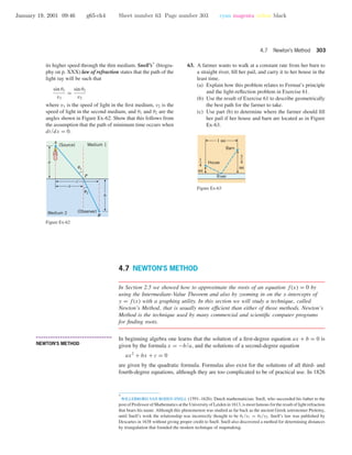 January 19, 2001 09:46 g65-ch4 Sheet number 63 Page number 303 cyan magenta yellow black
4.7 Newton’s Method 303
its higher speed through the thin medium. Snell’s* (biogra-
phy on p. XXX) law of refraction states that the path of the
light ray will be such that
sin θ1
v1
=
sin θ2
v2
where v1 is the speed of light in the ﬁrst medium, v2 is the
speed of light in the second medium, and θ1 and θ2 are the
angles shown in Figure Ex-62. Show that this follows from
the assumption that the path of minimum time occurs when
dt/dx = 0.
a
x
c
b
A
B
P
(Observer)
(Source)
u2
u1
Medium 1
Medium 2
Figure Ex-62
63. A farmer wants to walk at a constant rate from her barn to
a straight river, ﬁll her pail, and carry it to her house in the
least time.
(a) Explain how this problem relates to Fermat’s principle
and the light-reﬂection problem in Exercise 61.
(b) Use the result of Exercise 61 to describe geometrically
the best path for the farmer to take.
(c) Use part (b) to determine where the farmer should ﬁll
her pail if her house and barn are located as in Figure
Ex-63.
House
Barn
1 mi
3
4
mi
1
4
mi
River
Figure Ex-63
4.7 NEWTON’S METHOD
In Section 2.5 we showed how to approximate the roots of an equation f(x) = 0 by
using the Intermediate-Value Theorem and also by zooming in on the x-intercepts of
y = f(x) with a graphing utility. In this section we will study a technique, called
Newton’s Method, that is usually more efﬁcient than either of those methods. Newton’s
Method is the technique used by many commercial and scientiﬁc computer programs
for ﬁnding roots.
• • • • • • • • • • • • • • • • • • • • • • • • • • • • • • • • • • • • • •
NEWTON’S METHOD
In beginning algebra one learns that the solution of a ﬁrst-degree equation ax + b = 0 is
given by the formula x = −b/a, and the solutions of a second-degree equation
ax2
+ bx + c = 0
are given by the quadratic formula. Formulas also exist for the solutions of all third- and
fourth-degree equations, although they are too complicated to be of practical use. In 1826
*
WILLEBRORD VAN ROIJEN SNELL (1591–1626). Dutch mathematician. Snell, who succeeded his father to the
post of Professor of Mathematics at the University of Leiden in 1613, is most famous for the result of light refraction
that bears his name. Although this phenomenon was studied as far back as the ancient Greek astronomer Ptolemy,
until Snell’s work the relationship was incorrectly thought to be θ1/v1 = θ2/v2. Snell’s law was published by
Descartes in 1638 without giving proper credit to Snell. Snell also discovered a method for determining distances
by triangulation that founded the modern technique of mapmaking.
 