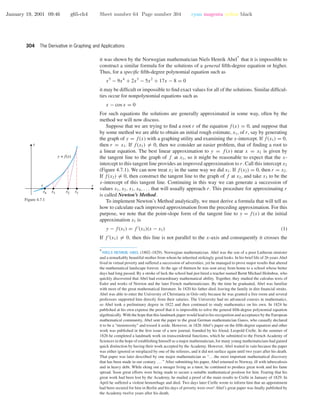 January 19, 2001 09:46 g65-ch4 Sheet number 64 Page number 304 cyan magenta yellow black
304 The Derivative in Graphing and Applications
it was shown by the Norwegian mathematician Niels Henrik Abel
∗
that it is impossible to
construct a similar formula for the solutions of a general ﬁfth-degree equation or higher.
Thus, for a speciﬁc ﬁfth-degree polynomial equation such as
x5
− 9x4
+ 2x3
− 5x2
+ 17x − 8 = 0
it may be difﬁcult or impossible to ﬁnd exact values for all of the solutions. Similar difﬁcul-
ties occur for nonpolynomial equations such as
x − cos x = 0
For such equations the solutions are generally approximated in some way, often by the
method we will now discuss.
Suppose that we are trying to ﬁnd a root r of the equation f(x) = 0, and suppose that
by some method we are able to obtain an initial rough estimate, x1, of r, say by generating
the graph of y = f(x) with a graphing utility and examining the x-intercept. If f(x1) = 0,
then r = x1. If f(x1) = 0, then we consider an easier problem, that of ﬁnding a root to
a linear equation. The best linear approximation to y = f(x) near x = x1 is given by
the tangent line to the graph of f at x1, so it might be reasonable to expect that the x-
intercept to this tangent line provides an improved approximation to r. Call this intercept x2
(Figure 4.7.1). We can now treat x2 in the same way we did x1. If f(x2) = 0, then r = x2.
If f(x2) = 0, then construct the tangent line to the graph of f at x2, and take x3 to be the
x-intercept of this tangent line. Continuing in this way we can generate a succession of
values x1, x2, x3, x4, . . . that will usually approach r. This procedure for approximating r
is called Newton’s Method.
x
y
y = f(x)
r
x4 x3 x2 x1
Figure 4.7.1 To implement Newton’s Method analytically, we must derive a formula that will tell us
how to calculate each improved approximation from the preceding approximation. For this
purpose, we note that the point-slope form of the tangent line to y = f(x) at the initial
approximation x1 is
y − f(x1) = f (x1)(x − x1) (1)
If f (x1) = 0, then this line is not parallel to the x-axis and consequently it crosses the
∗
NIELS HENRIK ABEL (1802–1829). Norwegian mathematician. Abel was the son of a poor Lutheran minister
and a remarkably beautiful mother from whom he inherited strikingly good looks. In his brief life of 26 years Abel
lived in virtual poverty and suffered a succession of adversities; yet he managed to prove major results that altered
the mathematical landscape forever. At the age of thirteen he was sent away from home to a school whose better
days had long passed. By a stroke of luck the school had just hired a teacher named Bernt Michael Holmboe, who
quickly discovered that Abel had extraordinary mathematical ability. Together, they studied the calculus texts of
Euler and works of Newton and the later French mathematicians. By the time he graduated, Abel was familiar
with most of the great mathematical literature. In 1820 his father died, leaving the family in dire ﬁnancial straits.
Abel was able to enter the University of Christiania in Oslo only because he was granted a free room and several
professors supported him directly from their salaries. The University had no advanced courses in mathematics,
so Abel took a preliminary degree in 1822 and then continued to study mathematics on his own. In 1824 he
published at his own expense the proof that it is impossible to solve the general ﬁfth-degree polynomial equation
algebraically. With the hope that this landmark paper would lead to his recognition and acceptance by the European
mathematical community, Abel sent the paper to the great German mathematician Gauss, who casually declared
it to be a “monstrosity” and tossed it aside. However, in 1826 Abel’s paper on the ﬁfth-degree equation and other
work was published in the ﬁrst issue of a new journal, founded by his friend, Leopold Crelle. In the summer of
1826 he completed a landmark work on transcendental functions, which he submitted to the French Academy of
Sciences in the hope of establishing himself as a major mathematician, for many young mathematicians had gained
quick distinction by having their work accepted by the Academy. However, Abel waited in vain because the paper
was either ignored or misplaced by one of the referees, and it did not surface again until two years after his death.
That paper was later described by one major mathematician as “. . . the most important mathematical discovery
that has been made in our century. . . . ” After submitting his paper, Abel returned to Norway, ill with tuberculosis
and in heavy debt. While eking out a meager living as a tutor, he continued to produce great work and his fame
spread. Soon great efforts were being made to secure a suitable mathematical position for him. Fearing that his
great work had been lost by the Academy, he mailed a proof of the main results to Crelle in January of 1829. In
April he suffered a violent hemorrhage and died. Two days later Crelle wrote to inform him that an appointment
had been secured for him in Berlin and his days of poverty were over! Abel’s great paper was ﬁnally published by
the Academy twelve years after his death.
 