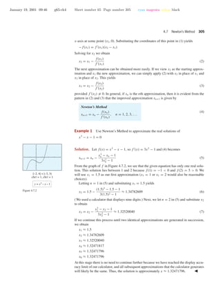 January 19, 2001 09:46 g65-ch4 Sheet number 65 Page number 305 cyan magenta yellow black
4.7 Newton’s Method 305
x-axis at some point (x2, 0). Substituting the coordinates of this point in (1) yields
−f(x1) = f (x1)(x2 − x1)
Solving for x2 we obtain
x2 = x1 −
f(x1)
f (x1)
(2)
The next approximation can be obtained more easily. If we view x2 as the starting approx-
imation and x3 the new approximation, we can simply apply (2) with x2 in place of x1 and
x3 in place of x2. This yields
x3 = x2 −
f(x2)
f (x2)
(3)
provided f (x2) = 0. In general, if xn is the nth approximation, then it is evident from the
pattern in (2) and (3) that the improved approximation xn+1 is given by
Newton’s Method
xn+1 = xn −
f(xn)
f (xn)
, n = 1, 2, 3, . . .
(4)
Example 1 Use Newton’s Method to approximate the real solutions of
x3
− x − 1 = 0
Solution. Let f(x) = x3
− x − 1, so f (x) = 3x2
− 1 and (4) becomes
xn+1 = xn −
x3
n − xn − 1
3x2
n − 1
(5)
From the graph of f in Figure 4.7.2, we see that the given equation has only one real solu-
tion. This solution lies between 1 and 2 because f(1) = −1 < 0 and f(2) = 5 > 0. We
will use x1 = 1.5 as our ﬁrst approximation (x1 = 1 or x1 = 2 would also be reasonable
choices).
[–2, 4] × [–3, 3]
xScl = 1, yScl = 1
y = x3
– x – 1
Figure 4.7.2
Letting n = 1 in (5) and substituting x1 = 1.5 yields
x2 = 1.5 −
(1.5)3
− 1.5 − 1
3(1.5)2 − 1
≈ 1.34782609 (6)
(We used a calculator that displays nine digits.) Next, we let n = 2 in (5) and substitute x2
to obtain
x3 = x2 −
x3
2 − x2 − 1
3x2
2 − 1
≈ 1.32520040 (7)
If we continue this process until two identical approximations are generated in succession,
we obtain
x1 ≈ 1.5
x2 ≈ 1.34782609
x3 ≈ 1.32520040
x4 ≈ 1.32471817
x5 ≈ 1.32471796
x6 ≈ 1.32471796
At this stage there is no need to continue further because we have reached the display accu-
racy limit of our calculator, and all subsequent approximations that the calculator generates
will likely be the same. Thus, the solution is approximately x ≈ 1.32471796.
 