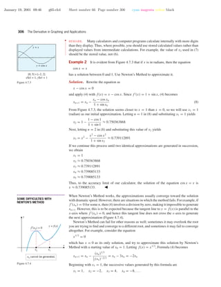 January 19, 2001 09:46 g65-ch4 Sheet number 66 Page number 306 cyan magenta yellow black
306 The Derivative in Graphing and Applications
••
•
•
•
•
•
•
•
•
•
•
•
•
•
•
•
•
•
REMARK. Many calculators and computer programs calculate internally with more digits
than they display. Thus, where possible, you should use stored calculated values rather than
displayed values from intermediate calculations. For example, the value of x2 used in (7)
should be the stored value, not (6).
Example 2 It is evident from Figure 4.7.3 that if x is in radians, then the equation
cos x = x
has a solution between 0 and 1. Use Newton’s Method to approximate it.[0, 5] × [–2, 2]
xScl = 1, yScl = 1
y = cos x
y = x
Figure 4.7.3 Solution. Rewrite the equation as
x − cos x = 0
and apply (4) with f(x) = x − cos x. Since f (x) = 1 + sin x, (4) becomes
xn+1 = xn −
xn − cos xn
1 + sin xn
(8)
From Figure 4.7.3, the solution seems closer to x = 1 than x = 0, so we will use x1 = 1
(radian) as our initial approximation. Letting n = 1 in (8) and substituting x1 = 1 yields
x2 = 1 −
1 − cos 1
1 + sin 1
≈ 0.750363868
Next, letting n = 2 in (8) and substituting this value of x2 yields
x3 = x2
−
x2
− cos x2
1 + sin x2
≈ 0.739112891
If we continue this process until two identical approximations are generated in succession,
we obtain
x1 = 1
x2 ≈ 0.750363868
x3 ≈ 0.739112891
x4 ≈ 0.739085133
x5 ≈ 0.739085133
Thus, to the accuracy limit of our calculator, the solution of the equation cos x = x is
x ≈ 0.739085133.
• • • • • • • • • • • • • • • • • • • • • • • • • • • • • • • • • • • • • •
SOME DIFFICULTIES WITH
NEWTON’S METHOD
When Newton’s Method works, the approximations usually converge toward the solution
with dramatic speed. However, there are situations in which the method fails. For example, if
f (xn) = 0 for some n, then (4) involves a division by zero, making it impossible to generate
xn+1. However, this is to be expected because the tangent line to y = f(x) is parallel to the
x-axis where f (xn) = 0, and hence this tangent line does not cross the x-axis to generate
the next approximation (Figure 4.7.4).
x
y
y = f(x)
f′(x2) = 0
x2 x1
x3 cannot be generated.
Figure 4.7.4
Newton’s Method can fail for other reasons as well; sometimes it may overlook the root
you are trying to ﬁnd and converge to a different root, and sometimes it may fail to converge
altogether. For example, consider the equation
x1/3
= 0
which has x = 0 as its only solution, and try to approximate this solution by Newton’s
Method with a starting value of x0 = 1. Letting f(x) = x1/3
, Formula (4) becomes
xn+1 = xn −
(xn)1/3
1
3
(xn)−2/3
= xn − 3xn = −2xn
Beginning with x1 = 1, the successive values generated by this formula are
x1 = 1, x2 = −2, x3 = 4, x4 = −8, . . .
 