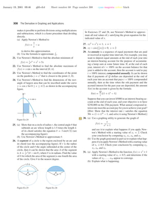 January 19, 2001 09:46 g65-ch4 Sheet number 68 Page number 308 cyan magenta yellow black
308 The Derivative in Graphing and Applications
makes it possible to perform divisions using multiplications
and subtractions, which is a faster procedure than dividing
directly.
(a) Apply Newton’s Method to
f(x) =
1
x
− a
to derive this approximation.
(b) Use the formula to approximate 1
17
.
21. Use Newton’s Method to ﬁnd the absolute minimum of
f(x) = 1
4
x4
+ x2
+ 5x
22. Use Newton’s Method to ﬁnd the absolute maximum of
f(x) = x sin x on the interval [0, π].
23. Use Newton’s Method to ﬁnd the coordinates of the point
on the parabola y = x2
that is closest to the point (1, 0).
24. Use Newton’s Method to ﬁnd the dimensions of the rect-
angle of largest area that can be inscribed under the curve
y = cos x for 0 ≤ x ≤ π/2, as shown in the accompanying
ﬁgure.
x
y
y = cos x
6
Figure Ex-24
25. (a) Show that on a circle of radius r, the central angle θ that
subtends an arc whose length is 1.5 times the length L
of its chord satisﬁes the equation θ = 3 sin(θ/2) (see
the accompanying ﬁgure).
(b) Use Newton’s Method to approximate θ.
26. A segment of a circle is the region enclosed by an arc and
its chord (see the accompanying ﬁgure). If r is the radius
of the circle and θ the angle subtended at the center of the
circle, then it can be shown that the area A of the segment
is A = 1
2
r2
(θ − sin θ), where θ is in radians. Find the value
of θ for which the area of the segment is one-fourth the area
of the circle. Give θ to the nearest degree.
1.5 L
r
u
L
Figure Ex-25
r
u
Figure Ex-26
In Exercises 27 and 28, use Newton’s Method to approxi-
mate all real values of y satisfying the given equation for the
indicated value of x.
27. xy4
+ x3
y = 1; x = 1
28. xy − cos 1
2
xy = 0; x = 2
29. An annuity is a sequence of equal payments that are paid
or received at regular time intervals. For example, you may
want to deposit equal amounts at the end of each year into
an interest-bearing account for the purpose of accumulat-
ing a lump sum at some future time. If, at the end of each
year, interest of i × 100% on the account balance for that
year is added to the account, then the account is said to pay
i × 100% interest, compounded annually. It can be shown
that if payments of Q dollars are deposited at the end of
each year into an account that pays i × 100% compounded
annually, then at the time when the nth payment and the
accrued interest for the past year are deposited, the amount
S(n) in the account is given by the formula
S(n) =
Q
i
[(1 + i)n
− 1]
Suppose that you can invest $5000 in an interest-bearing ac-
count at the end of each year, and your objective is to have
$250,000 on the 25th payment. What annual compound in-
terestratemusttheaccountpayforyoutoachieveyourgoal?
[Hint: Show that the interest rate i satisﬁes the equation
50i = (1 + i)25
− 1, and solve it using Newton’s Method.]
30. (a) Use a graphing utility to generate the graph of
f(x) =
x
x2 + 1
and use it to explain what happens if you apply New-
ton’s Method with a starting value of x1 = 2. Check
your conclusion by computing x2, x3, x4, and x5.
(b) Use the graph generated in part (a) to explain what hap-
pensifyouapplyNewton’sMethodwithastartingvalue
of x1 = 0.5. Check your conclusion by computing x2,
x3, x4, and x5.
31. (a) Apply Newton’s Method to the function f(x) = x2
+1
with a starting value of x1 = 0.5, and determine if the
values of x2, . . . , x10 appear to converge.
(b) Explain what is happening.
 