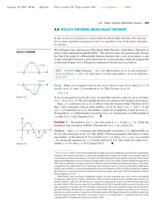 January 19, 2001 09:46 g65-ch4 Sheet number 69 Page number 309 cyan magenta yellow black
4.8 Rolle’s Theorem; Mean-Value Theorem 309
4.8 ROLLE’S THEOREM; MEAN-VALUE THEOREM
In this section we will discuss a result called the Mean-Value Theorem. This theorem
has so many important consequences that it is regarded as one of the major principles
in calculus.
• • • • • • • • • • • • • • • • • • • • • • • • • • • • • • • • • • • • • •
ROLLE’S THEOREM
We will begin with a special case of the Mean-Value Theorem, called Rolle’s Theorem, in
honor of the mathematician Michel Rolle.
∗
This theorem states the geometrically obvious
fact that if the graph of a differentiable function intersects the x-axis at two places, a and
b, then somewhere between a and b there must be at least one place where the tangent line
is horizontal (Figure 4.8.1). The precise statement of the theorem is as follows:
x
a b
y = f(x)
x
a b
y = f(x)
Figure 4.8.1
4.8.1 THEOREM (Rolle’s Theorem). Let f be differentiable on (a, b) and continuous
on [a, b]. If f(a) = f(b) = 0, then there is at least one number c in (a, b) such that
f (c) = 0.
Proof. Either f(x) is equal to zero for all x in [a, b] or it is not. If it is, then f (x) = 0
for all x in (a, b), since f is constant on (a, b). Thus, for any c in (a, b)
f (c) = 0
If f(x) is not equal to zero for all x in [a, b], then there must be a value of x in (a, b) where
f(x) > 0 or f(x) < 0. We will consider the ﬁrst case and leave the second as an exercise.
Since f is continuous on [a, b], it follows from the Extreme-Value Theorem (4.5.3)
that f has a maximum value at some number c in [a, b]. Since f(a) = f(b) = 0 and
f(x) > 0 somewhere in (a, b), the number c cannot be an endpoint; it must lie in (a, b).
By hypothesis, f is differentiable everywhere on (a, b). In particular, it is differentiable at
c so that f (c) = 0 by Theorem 4.5.4.
Example 1 The function f(x) = sin x has roots at x = 0 and x = 2π. Verify the
hypotheses and conclusion of Rolle’s Theorem for f(x) = sin x on [0, 2π].
Solution. Since f is continuous and differentiable everywhere, it is differentiable on
(0, 2π) and continuous on [0, 2π]. Thus, Rolle’s Theorem guarantees that there is at least
one number c in the interval (0, 2π) such that f (c) = 0. Since f (x) = cos x, we can ﬁnd
c by solving the equation cos c = 0 on the interval (0, 2π). This yields two values for c,
namely c1 = π/2 and c2 = 3π/2 (Figure 4.8.2).
6 c i o
-1
1
x
y
Figure 4.8.2
∗
MICHEL ROLLE (1652-1719), French mathematician. Rolle, the son of a shopkeeper, received only an elementary
education. He married early and as a young man struggled hard to support his family on the meager wages of
a transcriber for notaries and attorneys. In spite of his ﬁnancial problems and minimal education, Rolle studied
algebra and Diophantine analysis (a branch of number theory) on his own. Rolle’s fortune changed dramatically in
1682 when he published an elegant solution of a difﬁcult, unsolved problem in Diophantine analysis. The public
recognition of his achievement led to a patronage under minister Louvois, a job as an elementary mathematics
teacher, and eventually to a short-term administrative post in the Ministry of War. In 1685 he joined the Acad´emie
des Sciences in a low-level position for which he received no regular salary until 1699. He stayed there until he
died of apoplexy in 1719.
While Rolle’s fort´e was always Diophantine analysis, his most important work was a book on the algebra
of equations, called Trait´e d’alg`ebre, published in 1690. In that book Rolle ﬁrmly established the notation n√
a
[earlier written as n a] for the nth root of a, and proved a polynomial version of the theorem that today bears
his name. (Rolle’s Theorem was named by Giusto Bellavitis in 1846.) Ironically, Rolle was one of the most vocal
early antagonists of calculus. He strove intently to demonstrate that it gave erroneous results and was based on
unsound reasoning. He quarreled so vigorously on the subject that the Acad´emie des Sciences was forced to
intervene on several occasions. Among his several achievements, Rolle helped advance the currently accepted size
order for negative numbers. Descartes, for example, viewed −2 as smaller than −5. Rolle preceded most of his
contemporaries by adopting the current convention in 1691.
 
