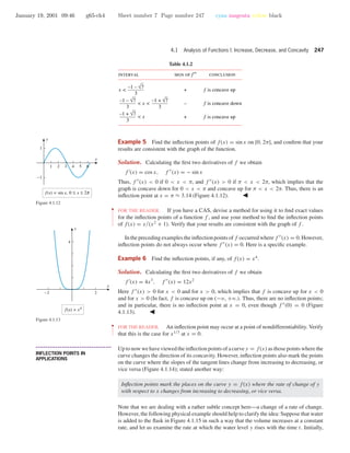January 19, 2001 09:46 g65-ch4 Sheet number 7 Page number 247 cyan magenta yellow black
4.1 Analysis of Functions I: Increase, Decrease, and Concavity 247
Table 4.1.2
interval conclusionsign of f′′
3
–1 – √7
x < f is concave up
f is concave down
f is concave up
+
–
+
3
–1 + √7
3
–1 – √7
< x <
3
–1 + √7
< x
1 2 3 4 5 6
-1
1
x
y
f(x) = sin x, 0 ≤ x ≤ o
Figure 4.1.12
Example 5 Find the inﬂection points of f(x) = sin x on [0, 2π], and conﬁrm that your
results are consistent with the graph of the function.
Solution. Calculating the ﬁrst two derivatives of f we obtain
f (x) = cos x, f (x) = − sin x
Thus, f (x) < 0 if 0 < x < π, and f (x) > 0 if π < x < 2π, which implies that the
graph is concave down for 0 < x < π and concave up for π < x < 2π. Thus, there is an
inﬂection point at x = π ≈ 3.14 (Figure 4.1.12).
••
•
•
•
•
•
•
•
•
•
•
•
•
FOR THE READER. If you have a CAS, devise a method for using it to ﬁnd exact values
for the inﬂection points of a function f , and use your method to ﬁnd the inﬂection points
of f(x) = x/(x2
+ 1). Verify that your results are consistent with the graph of f .
Intheprecedingexamplestheinﬂectionpointsoff occurredwheref (x) = 0.However,
inﬂection points do not always occur where f (x) = 0. Here is a speciﬁc example.
Example 6 Find the inﬂection points, if any, of f(x) = x4
.
Solution. Calculating the ﬁrst two derivatives of f we obtain
f (x) = 4x3
, f (x) = 12x2
Here f (x) > 0 for x < 0 and for x > 0, which implies that f is concave up for x < 0
and for x > 0 (In fact, f is concave up on (−ϱ, +ϱ.). Thus, there are no inﬂection points;
and in particular, there is no inﬂection point at x = 0, even though f (0) = 0 (Figure
4.1.13).
-2 2
4
f(x) = x4
x
y
Figure 4.1.13
••
•
•
•
•
•
•
FOR THE READER. An inﬂection point may occur at a point of nondifferentiability. Verify
that this is the case for x1/3
at x = 0.
• • • • • • • • • • • • • • • • • • • • • • • • • • • • • • • • • • • • • •
INFLECTION POINTS IN
APPLICATIONS
Up to now we have viewed the inﬂection points of a curve y = f(x) as those points where the
curve changes the direction of its concavity. However, inﬂection points also mark the points
on the curve where the slopes of the tangent lines change from increasing to decreasing, or
vice versa (Figure 4.1.14); stated another way:
Inﬂection points mark the places on the curve y = f(x) where the rate of change of y
with respect to x changes from increasing to decreasing, or vice versa.
Note that we are dealing with a rather subtle concept here—a change of a rate of change.
However, the following physical example should help to clarify the idea: Suppose that water
is added to the ﬂask in Figure 4.1.15 in such a way that the volume increases at a constant
rate, and let us examine the rate at which the water level y rises with the time t. Initially,
 